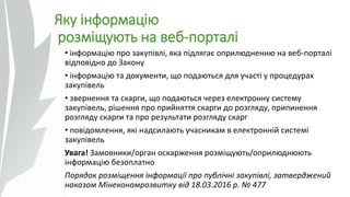 Яку інформацію
розміщують на веб-порталі
• інформацію про закупівлі, яка підлягає оприлюдненню на веб-порталі
відповідно до Закону
• інформацію та документи, що подаються для участі у процедурах
закупівель
• звернення та скарги, що подаються через електронну систему
закупівель, рішення про прийняття скарги до розгляду, припинення
розгляду скарги та про результати розгляду скарг
• повідомлення, які надсилають учасникам в електронній системі
закупівель
Увага! Замовники/орган оскарження розміщують/оприлюднюють
інформацію безоплатно
Порядок розміщення інформації про публічні закупівлі, затверджений
наказом Мінекономрозвитку від 18.03.2016 р. № 477
 