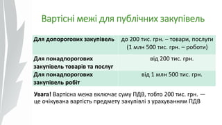 Вартісні межі для публічних закупівель
Увага! Вартісна межа включає суму ПДВ, тобто 200 тис. грн. —
це очікувана вартість предмету закупівлі з урахуванням ПДВ
Для допорогових закупівель до 200 тис. грн. – товари, послуги
(1 млн 500 тис. грн. – роботи)
Для понадпорогових
закупівель товарів та послуг
від 200 тис. грн.
Для понадпорогових
закупівель робіт
від 1 млн 500 тис. грн.
 