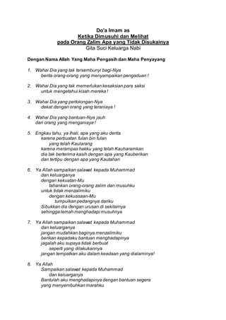 Do'a Imam as
Ketika Dimusuhi dan Melihat
pada Orang Zalim Apa yang Tidak Disukainya
Gita Suci Keluarga Nabi
Dengan Nama Allah Yang Maha Pengasih dan Maha Penyayang
1. Wahai Dia yang tak tersembunyi bagi-Nya
berita orang-orang yang menyampaikan pengaduan !
2. Wahai Dia yang tak memerlukan kesaksian para saksi
untuk mengetahui kisah mereka !
3. Wahai Dia yang pertolongan-Nya
dekat dengan orang yang teraniaya !
4. Wahai Dia yang bantuan-Nya jauh
dari orang yang menganiaya !
5. Engkau tahu, ya Ihali, apa yang aku derita
karena perbuatan fulan bin fulan
yang telah Kaularang
karena merampas hakku yang telah Kauharamkan
dia tak berterima kasih dengan apa yang Kauberikan
dan tertipu dengan apa yang Kautahan
6. Ya Allah sampaikan salawat kepada Muhammad
dan keluarganya
dengan kekuatan-Mu
tahankan orang-orang zalim dan musuhku
untuk tidak menzalimiku
dengan kekuasaan-Mu
tumpulkan pedangnya dariku
Sibukkan dia dengan urusan di sekitarnya
sehingga lemah menghadapi musuhnya
7. Ya Allah sampaikan salawat kepada Muhammad
dan keluarganya
jangan mudahkan baginya menzalimiku
berikan kepadaku bantuan menghadapinya
jagalah aku supaya tidak berbuat
seperti yang dilakukannya
jangan tempatkan aku dalam keadaan yang dialaminya!
8. Ya Allah
Sampaikan salawat kepada Muhammad
dan keluarganya
Bantulah aku menghadapinya dengan bantuan segera
yang menyembuhkan marahku
 