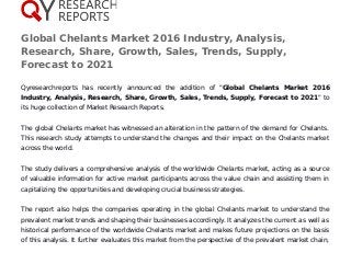 Global Chelants Market 2016 Industry, Analysis,
Research, Share, Growth, Sales, Trends, Supply,
Forecast to 2021
Qyresearchreports has recently announced the addition of "Global Chelants Market 2016
Industry, Analysis, Research, Share, Growth, Sales, Trends, Supply, Forecast to 2021" to
its huge collection of Market Research Reports.
The global Chelants market has witnessed an alteration in the pattern of the demand for Chelants.
This research study attempts to understand the changes and their impact on the Chelants market
across the world.
The study delivers a comprehensive analysis of the worldwide Chelants market, acting as a source
of valuable information for active market participants across the value chain and assisting them in
capitalizing the opportunities and developing crucial business strategies.
The report also helps the companies operating in the global Chelants market to understand the
prevalent market trends and shaping their businesses accordingly. It analyzes the current as well as
historical performance of the worldwide Chelants market and makes future projections on the basis
of this analysis. It further evaluates this market from the perspective of the prevalent market chain,
 