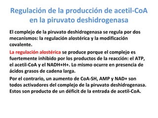 Regulación de la producción de acetil-CoA
en la piruvato deshidrogenasa
El complejo de la piruvato deshidrogenasa se regula por dos
mecanismos: la regulación alostérica y la modificación
covalente.
La regulación alostérica se produce porque el complejo es
fuertemente inhibido por los productos de la reacción: el ATP,
el acetil-CoA y el NADH+H+. Lo mismo ocurre en presencia de
ácidos grasos de cadena larga.
Por el contrario, un aumento de CoA-SH, AMP y NAD+ son
todos activadores del complejo de la piruvato deshidrogenasa.
Estos son producto de un déficit de la entrada de acetil-CoA.
 