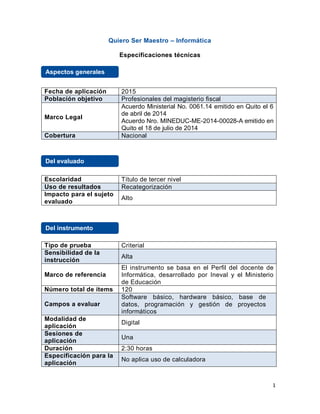 1
Quiero Ser Maestro – Informática
Especificaciones técnicas
Fecha de aplicación 2015
Población objetivo Profesionales del magisterio fiscal
Marco Legal
Acuerdo Ministerial No. 0061.14 emitido en Quito el 6
de abril de 2014
Acuerdo Nro. MINEDUC-ME-2014-00028-A emitido en
Quito el 18 de julio de 2014
Cobertura Nacional
Escolaridad Título de tercer nivel
Uso de resultados Recategorización
Impacto para el sujeto
evaluado
Alto
Tipo de prueba Criterial
Sensibilidad de la
instrucción
Alta
Marco de referencia
El instrumento se basa en el Perfil del docente de
Informática, desarrollado por Ineval y el Ministerio
de Educación
Número total de ítems 120
Campos a evaluar
Software básico, hardware básico, base de
datos, programación y gestión de proyectos
informáticos
Modalidad de
aplicación
Digital
Sesiones de
aplicación
Una
Duración 2:30 horas
Especificación para la
aplicación
No aplica uso de calculadora
Aspectos generales
Del evaluado
Del instrumento
 