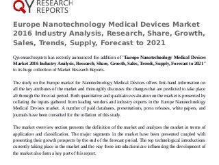 Europe Nanotechnology Medical Devices Market
2016 Industry Analysis, Research, Share, Growth,
Sales, Trends, Supply, Forecast to 2021
Qyresearchreports has recently announced the addition of "Europe Nanotechnology Medical Devices
Market 2016 Industry Analysis, Research, Share, Growth, Sales, Trends, Supply, Forecast to 2021"
to its huge collection of Market Research Reports.
The study on the Europe market for Nanotechnology Medical Devices offers first-hand information on
all the key attributes of the market and thoroughly discusses the changes that are predicted to take place
all through the forecast period. Both quantitative and qualitative evaluation on the market is presented by
collating the inputs gathered from leading vendors and industry experts in the Europe Nanotechnology
Medical Devices market. A number of paid databases, presentations, press releases, white papers, and
journals have been consulted for the collation of this study.
The market overview section presents the definition of the market and analyzes the market in terms of
application and classification. The major segments in the market have been presented coupled with
presenting their growth prospects by the end of the forecast period. The top technological introductions
currently taking place in the market and the way these introductions are influencing the development of
the market also form a key part of this report.
 