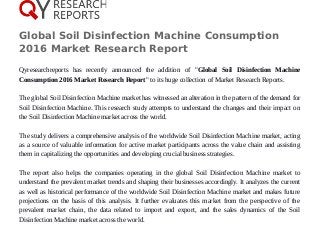Global Soil Disinfection Machine Consumption
2016 Market Research Report
Qyresearchreports has recently announced the addition of "Global Soil Disinfection Machine
Consumption 2016 Market Research Report" to its huge collection of Market Research Reports.
The global Soil Disinfection Machine market has witnessed an alteration in the pattern of the demand for
Soil Disinfection Machine. This research study attempts to understand the changes and their impact on
the Soil Disinfection Machine market across the world.
The study delivers a comprehensive analysis of the worldwide Soil Disinfection Machine market, acting
as a source of valuable information for active market participants across the value chain and assisting
them in capitalizing the opportunities and developing crucial business strategies.
The report also helps the companies operating in the global Soil Disinfection Machine market to
understand the prevalent market trends and shaping their businesses accordingly. It analyzes the current
as well as historical performance of the worldwide Soil Disinfection Machine market and makes future
projections on the basis of this analysis. It further evaluates this market from the perspective of the
prevalent market chain, the data related to import and export, and the sales dynamics of the Soil
Disinfection Machine market across the world.
 