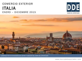 COMERCIO EXTERIOR
ITALIA
ENERO – DIC IEMBRE 2015
w w w . d i a r i o d e l e x p o r t a d o r . c o m
ELABORADO POR VÍCTOR MONDRAGÓN, EDITOR Y FUNDADOR DEL DIARIO DEL EXPORTADOR
 