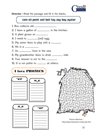 40
Direction : Read the passage and fill in the blanks.
coin oil point soil boil toy soy boy oyster
1. Ron collects old ……………………………………
2. I have a gallon of …………………… in the kitchen.
3. A plant grows on ………………….
4. I need to ………….……..(ed) egg.
5. My sister likes to play with a ……………….
6. He is a ……………………..
7. An ………………….. lives in the sea.
8. My grandmother likes to drink …………..…… milk.
9. Your answer is not to the …………………
10. It is not polite to …………….. at others.
Picture reference ::
http://www.dusancech.cz/aoj-q2e.htm
______________
______________
______________
______________
______________
______________
______________
______________
-er
______________
______________
______________
______________
______________
______________
______________
______________
o_e
______________
______________
______________
______________
______________
______________
______________
______________
a_e
______________
______________
______________
______________
______________
______________
______________
______________
-ar
I love PHONICS
 