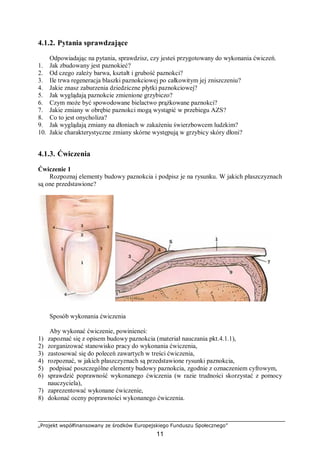 „Projekt współfinansowany ze środków Europejskiego Funduszu Społecznego”
11
4.1.2. Pytania sprawdzające
Odpowiadając na pytania, sprawdzisz, czy jesteś przygotowany do wykonania ćwiczeń.
1. Jak zbudowany jest paznokieć?
2. Od czego zależy barwa, kształt i grubość paznokci?
3. Ile trwa regeneracja blaszki paznokciowej po całkowitym jej zniszczeniu?
4. Jakie znasz zaburzenia dziedziczne płytki paznokciowej?
5. Jak wyglądają paznokcie zmienione grzybiczo?
6. Czym może być spowodowane bielactwo prążkowane paznokci?
7. Jakie zmiany w obrębie paznokci mogą wystąpić w przebiegu AZS?
8. Co to jest onycholiza?
9. Jak wyglądają zmiany na dłoniach w zakażeniu świerzbowcem ludzkim?
10. Jakie charakterystyczne zmiany skórne występują w grzybicy skóry dłoni?
4.1.3. Ćwiczenia
Ćwiczenie 1
Rozpoznaj elementy budowy paznokcia i podpisz je na rysunku. W jakich płaszczyznach
są one przedstawione?
Sposób wykonania ćwiczenia
Aby wykonać ćwiczenie, powinieneś:
1) zapoznać się z opisem budowy paznokcia (materiał nauczania pkt.4.1.1),
2) zorganizować stanowisko pracy do wykonania ćwiczenia,
3) zastosować się do poleceń zawartych w treści ćwiczenia,
4) rozpoznać, w jakich płaszczyznach są przedstawione rysunki paznokcia,
5) podpisać poszczególne elementy budowy paznokcia, zgodnie z oznaczeniem cyfrowym,
6) sprawdzić poprawność wykonanego ćwiczenia (w razie trudności skorzystać z pomocy
nauczyciela),
7) zaprezentować wykonane ćwiczenie,
8) dokonać oceny poprawności wykonanego ćwiczenia.
 