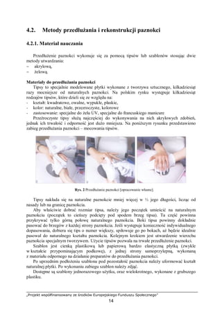 „Projekt współfinansowany ze środków Europejskiego Funduszu Społecznego”
14
4.2. Metody przedłużania i rekonstrukcji paznokci
4.2.1. Materiał nauczania
Przedłużenie paznokci wykonuje się za pomocą tipsów lub szablonów stosując dwie
metody utwardzania:
− akrylową,
− żelową.
Materiały do przedłużania paznokci
Tipsy to specjalnie modelowane płytki wykonane z tworzywa sztucznego, kilkadziesiąt
razy mocniejsze od naturalnych paznokci. Na polskim rynku występuje kilkadziesiąt
rodzajów tipsów, które dzieli się ze względu na:
− kształt: kwadratowe, owalne, wypukłe, płaskie,
− kolor: naturalne, białe, przezroczyste, kolorowe
− zastosowanie: specjalne do żelu UV, specjalne do francuskiego manicure
Przeźroczyste tipsy służą najczęściej do wykonywania na nich akrylowych zdobień,
jednak ich trwałość i odporność jest dużo mniejsza. Na poniższym rysunku przedstawiono
zabieg przedłużania paznokci – mocowania tipsów.
Rys. 2 Przedłużanie paznokci [opracowanie własne].
Tipsy nakłada się na naturalne paznokcie mniej więcej w ⅓ jego długości, licząc od
nasady lub na granicę paznokcia.
Aby właściwie dobrać rozmiar tipsa, należy jego początek umieścić na naturalnym
paznokciu (początek to cieńszy podcięty pod spodem brzeg tipsa). Ta część powinna
przykrywać tylko górną połowę naturalnego paznokcia. Boki tipsa powinny dokładnie
pasować do brzegów z każdej strony paznokcia. Jeśli występuje konieczność indywidualnego
dopasowania, dobiera się tips o numer większy, spiłowuje go po bokach, aż będzie idealnie
pasował do naturalnego kształtu paznokcia. Kolejnym krokiem jest utwardzenie wierzchu
paznokcia specjalnym tworzywem. Użycie tipsów pozwala na trwałe przedłużenie paznokci.
Szablon jest cienką plastikową lub papierową bardzo elastyczną płytką (zwykle
w kształcie przypominającym podkowę), z jednej strony samoprzylepną, wykonaną
z materiału odpornego na działanie preparatów do przedłużania paznokci.
Po uprzednim podłożeniu szablonu pod pozostałość paznokcia należy uformować kształt
naturalnej płytki. Po wykonaniu zabiegu szablon należy zdjąć.
Dostępne są szablony jednorazowego użytku, oraz wielokrotnego, wykonane z grubszego
plastiku.
 