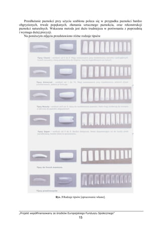 „Projekt współfinansowany ze środków Europejskiego Funduszu Społecznego”
15
Przedłużanie paznokci przy użyciu szablonu poleca się w przypadku paznokci bardzo
obgryzionych, trwale popękanych, złamania sztucznego paznokcia, oraz rekonstrukcji
paznokci naturalnych. Wskazana metoda jest dużo trudniejsza w porównaniu z poprzednią
i wymaga dużej precyzji.
Na poniższym zdjęciu przedstawiono różne rodzaje tipsów
Rys. 3 Rodzaje tipsów [opracowanie własne].
 