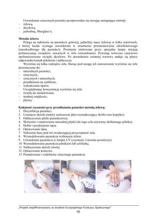 „Projekt współfinansowany ze środków Europejskiego Funduszu Społecznego”
16
Utwardzanie sztucznych paznokci przeprowadza się stosując następujące metody:
– żelową,
– akrylową,
– jedwabną, fiberglass’u.
Metoda żelowa
Polega na nałożeniu na paznokcie gotowej, jednolitej masy żelowej w kilku warstwach,
z której każda wymaga utwardzenia w strumieniu promieniowania ultrafioletowego
(nieszkodliwego dla paznokci). Promienie emitowane przez specjalne lampy inicjują
polimeryzację związków zawartych w żelu (utwardzanie). Powstają wówczas częściowo
spolimeryzowane związki akrylowe. Po utwardzeniu ostatniej warstwy nadaje się płytce
odpowiedni kształt pilnikiem i nabłyszcza.
Wyróżnia się kilka rodzajów żelu. Biorąc pod uwagę ich zastosowanie wyróżnia się żele
przeznaczone do:
– naturalnych paznokci,
– sztucznych,
– sztucznych i naturalnych,
– przedłużania na szablonie,
– wykańczania tipsów.
Uwzględniając konsystencję wyróżnia się żele:
– twardy do modelowania,
– średniej miękkości,
– płynny.
Kolejność czynności przy przedłużaniu paznokci metodą żelową:
1. Dezynfekcja paznokci.
2. Usunięcie skórek (należy zastosować płyn rozmiękczający skórki oraz kopytko).
3. Odtłuszczenie płytki paznokciowej.
4. Skrócenie i zmatowienie naturalnej płytki (do tego celu używamy delikatnego pilnika).
5. Dobór i przyklejenie tipsa.
6. Opracowanie tipsa.
7. Nałożenie bazy pod żel zwiększającej przyczepność żelu.
8. Wymodelowanie paznokcia wybranym żelem.
9. Utwardzenie paznokcia w lampie UV (czynność 3-krotnie powtórzyć).
10. Wymodelowanie paznokcia pilnikiem lub szlifierką.
11. Natłuszczenie skórek oliwką.
12. Opracowanie końcowe.
13. Pomalowanie i ozdobienie sztucznego paznokcia.
 