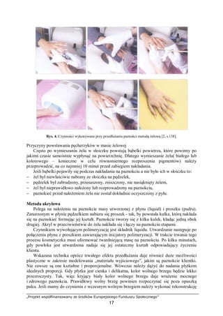 „Projekt współfinansowany ze środków Europejskiego Funduszu Społecznego”
17
Rys. 4. Czynności wykonywane przy przedłużaniu paznokci metodą żelową [2, s.138].
Przyczyny powstawania pęcherzyków w masie żelowej
Często po wymieszaniu żelu w słoiczku powstają bąbelki powietrza, które powinny po
jakimś czasie samoistnie wypłynąć na powierzchnię. Dlatego wymieszanie żelu( białego lub
kolorowego – konieczne w celu równomiernego rozproszenia pigmentów) należy
przeprowadzić, na co najmniej 10 minut przed zabiegiem nakładania.
Jeśli bąbelki pojawiły się podczas nakładania na paznokciu a nie było ich w słoiczku to:
− żel był niewłaściwie nabrany ze słoiczka na pędzelek,
− pędzelek był zabrudzony, przesuszony, zniszczony, nie nasiąknięty żelem,
− żel był nieprawidłowo nałożony lub rozprowadzony na paznokciu,
− paznokieć przed nałożeniem żelu nie został dokładnie oczyszczony z pyłu.
Metoda akrylowa
Polega na nałożeniu na paznokcie masy utworzonej z płynu (liquid) i proszku (pudru).
Zanurzonym w płynie pędzelkiem nabiera się proszek - tak, by powstała kulka, którą nakłada
się na paznokieć formując jej kształt. Paznokcie tworzy się z kilku kulek, kładąc jedną obok
drugiej. Akryl w przeciwieństwie do żelu nakłada się i łączy na paznokciu etapami.
Czynnikiem wywołującym polimeryzację jest składnik liquidu. Utwardzanie następuje po
połączeniu płynu z proszkiem zawierającym inicjatory polimeryzacji. W trakcie trwania tego
procesu kosmetyczka musi uformować twardniejącą masę na paznokciu. Po kilku minutach,
gdy powłoka jest utwardzona nadaje się jej ostateczny kształt odpowiadający życzeniu
klienta.
Wskazana technika oprócz trwałego efektu przedłużania daje również duże możliwości
plastyczne w zakresie modelowania „materiału wyjściowego”, jakim są paznokcie klientki.
Nie zawsze są one kształtne i proporcjonalne. Wówczas należy dążyć do nadania płytkom
idealnych proporcji. Gdy płytka jest cienka i delikatna, kolor wolnego brzegu będzie lekko
przezroczysty. Tak, więc kryjący biały kolor wolnego brzegu daje wrażenie mocnego
i zdrowego paznokcia. Prawidłowy wolny brzeg powinien rozpoczynać się poza opuszką
palca. Jeśli mamy do czynienia z wczesnym wolnym brzegiem należy wykonać rekonstrukcję
 