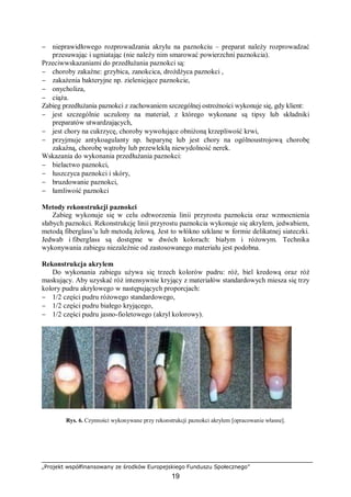 „Projekt współfinansowany ze środków Europejskiego Funduszu Społecznego”
19
− nieprawidłowego rozprowadzania akrylu na paznokciu – preparat należy rozprowadzać
przesuwając i ugniatając (nie należy nim smarować powierzchni paznokcia).
Przeciwwskazaniami do przedłużania paznokci są:
− choroby zakaźne: grzybica, zanokcica, drożdżyca paznokci ,
− zakażenia bakteryjne np. zieleniejące paznokcie,
− onycholiza,
− ciąża.
Zabieg przedłużania paznokci z zachowaniem szczególnej ostrożności wykonuje się, gdy klient:
− jest szczególnie uczulony na materiał, z którego wykonane są tipsy lub składniki
preparatów utwardzających,
− jest chory na cukrzycę, choroby wywołujące obniżoną krzepliwość krwi,
− przyjmuje antykoagulanty np. heparynę lub jest chory na ogólnoustrojową chorobę
zakaźną, chorobę wątroby lub przewlekłą niewydolność nerek.
Wskazania do wykonania przedłużania paznokci:
− bielactwo paznokci,
− łuszczyca paznokci i skóry,
− bruzdowanie paznokci,
− łamliwość paznokci
Metody rekonstrukcji paznokci
Zabieg wykonuje się w celu odtworzenia linii przyrostu paznokcia oraz wzmocnienia
słabych paznokci. Rekonstrukcję linii przyrostu paznokcia wykonuje się akrylem, jedwabiem,
metodą fiberglass’u lub metodą żelową. Jest to włókno szklane w formie delikatnej siateczki.
Jedwab i fiberglass są dostępne w dwóch kolorach: białym i różowym. Technika
wykonywania zabiegu niezależnie od zastosowanego materiału jest podobna.
Rekonstrukcja akrylem
Do wykonania zabiegu używa się trzech kolorów pudru: róż, biel kredową oraz róż
maskujący. Aby uzyskać róż intensywnie kryjący z materiałów standardowych miesza się trzy
kolory pudru akrylowego w następujących proporcjach:
− 1/2 części pudru różowego standardowego,
− 1/2 części pudru białego kryjącego,
− 1/2 części pudru jasno-fioletowego (akryl kolorowy).
Rys. 6. Czynności wykonywane przy rekonstrukcji paznokci akrylem [opracowanie własne].
 