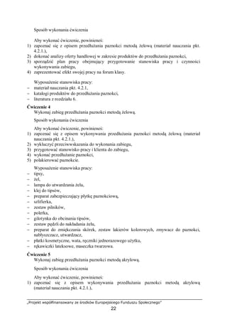 „Projekt współfinansowany ze środków Europejskiego Funduszu Społecznego”
22
Sposób wykonania ćwiczenia
Aby wykonać ćwiczenie, powinieneś:
1) zapoznać się z opisem przedłużania paznokci metodą żelową (materiał nauczania pkt.
4.2.1.),
2) dokonać analizy oferty handlowej w zakresie produktów do przedłużania paznokci,
3) sporządzić plan pracy obejmujący przygotowanie stanowiska pracy i czynności
wykonywania zabiegu,
4) zaprezentować efekt swojej pracy na forum klasy.
Wyposażenie stanowiska pracy:
− materiał nauczania pkt. 4.2.1,
− katalogi produktów do przedłużania paznokci,
− literatura z rozdziału 6.
Ćwiczenie 4
Wykonaj zabieg przedłużania paznokci metodą żelową.
Sposób wykonania ćwiczenia
Aby wykonać ćwiczenie, powinieneś:
1) zapoznać się z opisem wykonywania przedłużania paznokci metodą żelową (materiał
nauczania pkt. 4.2.1.),
2) wykluczyć przeciwwskazania do wykonania zabiegu,
3) przygotować stanowisko pracy i klienta do zabiegu,
4) wykonać przedłużanie paznokci,
5) polakierować paznokcie.
Wyposażenie stanowiska pracy:
− tipsy,
− żel,
− lampa do utwardzania żelu,
− klej do tipsów,
− preparat zabezpieczający płytkę paznokciową,
− szlifierka,
− zestaw pilników,
− polerka,
− gilotynka do obcinania tipsów,
− zestaw pędzli do nakładania żelu,
− preparat do zmiękczania skórek, zestaw lakierów kolorowych, zmywacz do paznokci,
nabłyszczacz, utwardzacz,
− płatki kosmetyczne, wata, ręczniki jednorazowego użytku,
− rękawiczki lateksowe, maseczka twarzowa.
Ćwiczenie 5
Wykonaj zabieg przedłużania paznokci metodą akrylową.
Sposób wykonania ćwiczenia
Aby wykonać ćwiczenie, powinieneś:
1) zapoznać się z opisem wykonywania przedłużania paznokci metodą akrylową
(materiał nauczania pkt. 4.2.1.),
 