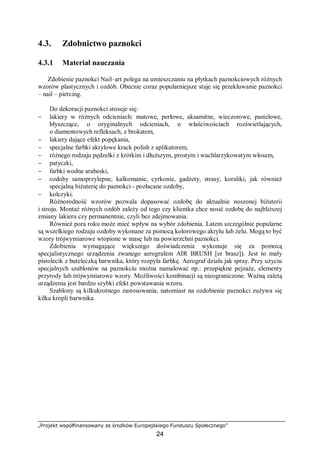 „Projekt współfinansowany ze środków Europejskiego Funduszu Społecznego”
24
4.3. Zdobnictwo paznokci
4.3.1 Materiał nauczania
Zdobienie paznokci Nail–art polega na umieszczaniu na płytkach paznokciowych różnych
wzorów plastycznych i ozdób. Obecnie coraz popularniejsze staje się przekłuwanie paznokci
– nail – piercing.
Do dekoracji paznokci stosuje się:
− lakiery w różnych odcieniach: matowe, perłowe, aksamitne, wieczorowe, pastelowe,
błyszczące, o oryginalnych odcieniach, o właściwościach rozświetlających,
o diamentowych refleksach, z brokatem,
− lakiery dające efekt popękania,
− specjalne farbki akrylowe krack polish z aplikatorem,
− różnego rodzaju pędzelki z krótkim i dłuższym, prostym i wachlarzykowatym włosem,
− patyczki,
− farbki wodne arabeski,
− ozdoby samoprzylepne, kalkomanie, cyrkonie, gadżety, strasy, koraliki, jak również
specjalną biżuterię do paznokci - pozłacane ozdoby,
− kolczyki.
Różnorodność wzorów pozwala dopasować ozdobę do aktualnie noszonej biżuterii
i stroju. Montaż różnych ozdób zależy od tego czy klientka chce nosić ozdobę do najbliższej
zmiany lakieru czy permanentnie, czyli bez zdejmowania.
Również pora roku może mieć wpływ na wybór zdobienia. Latem szczególnie popularne
są wszelkiego rodzaju ozdoby wykonane za pomocą kolorowego akrylu lub żelu. Mogą to być
wzory trójwymiarowe wtopione w masę lub na powierzchni paznokci.
Zdobienia wymagające większego doświadczenia wykonuje się za pomocą
specjalistycznego urządzenia zwanego aerografem AIR BRUSH [er brasz]). Jest to mały
pistolecik z buteleczką barwnika, który rozpyla farbkę. Aerograf działa jak spray. Przy użyciu
specjalnych szablonów na paznokciu można namalować np.: przepiękne pejzaże, elementy
przyrody lub trójwymiarowe wzory. Możliwości kombinacji są nieograniczone. Ważną zaletą
urządzenia jest bardzo szybki efekt powstawania wzoru.
Szablony są kilkukrotnego zastosowania, natomiast na ozdobienie paznokci zużywa się
kilka kropli barwnika.
 