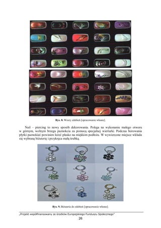 „Projekt współfinansowany ze środków Europejskiego Funduszu Społecznego”
26
Rys. 8. Wzory zdobień [opracowanie własne].
Nail – piercing to nowy sposób dekorowania. Polega na wykonaniu małego otworu
w górnym, wolnym brzegu paznokcia za pomocą specjalnej wiertarki. Podczas borowania
płytki paznokieć powinien leżeć płasko na miękkim podłożu. W wywiercone miejsce wkłada
się wybraną biżuterię i przykręca małą śrubką.
Rys. 9. Biżuteria do zdobień [opracowanie własne].
 