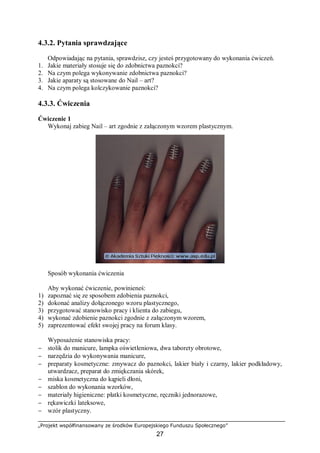 „Projekt współfinansowany ze środków Europejskiego Funduszu Społecznego”
27
4.3.2. Pytania sprawdzające
Odpowiadając na pytania, sprawdzisz, czy jesteś przygotowany do wykonania ćwiczeń.
1. Jakie materiały stosuje się do zdobnictwa paznokci?
2. Na czym polega wykonywanie zdobnictwa paznokci?
3. Jakie aparaty są stosowane do Nail – art?
4. Na czym polega kolczykowanie paznokci?
4.3.3. Ćwiczenia
Ćwiczenie 1
Wykonaj zabieg Nail – art zgodnie z załączonym wzorem plastycznym.
Sposób wykonania ćwiczenia
Aby wykonać ćwiczenie, powinieneś:
1) zapoznać się ze sposobem zdobienia paznokci,
2) dokonać analizy dołączonego wzoru plastycznego,
3) przygotować stanowisko pracy i klienta do zabiegu,
4) wykonać zdobienie paznokci zgodnie z załączonym wzorem,
5) zaprezentować efekt swojej pracy na forum klasy.
Wyposażenie stanowiska pracy:
− stolik do manicure, lampka oświetleniowa, dwa taborety obrotowe,
− narzędzia do wykonywania manicure,
− preparaty kosmetyczne: zmywacz do paznokci, lakier biały i czarny, lakier podkładowy,
utwardzacz, preparat do zmiękczania skórek,
− miska kosmetyczna do kąpieli dłoni,
− szablon do wykonania wzorków,
− materiały higieniczne: płatki kosmetyczne, ręczniki jednorazowe,
− rękawiczki lateksowe,
− wzór plastyczny.
 