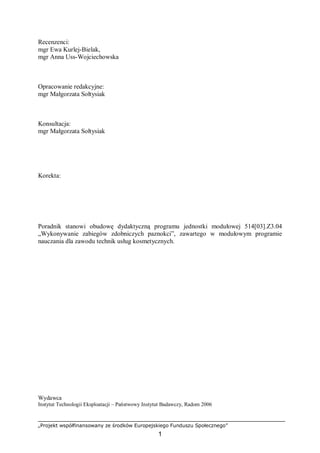 „Projekt współfinansowany ze środków Europejskiego Funduszu Społecznego”
1
Recenzenci:
mgr Ewa Kurlej-Bielak,
mgr Anna Uss-Wojciechowska
Opracowanie redakcyjne:
mgr Małgorzata Sołtysiak
Konsultacja:
mgr Małgorzata Sołtysiak
Korekta:
Poradnik stanowi obudowę dydaktyczną programu jednostki modułowej 514[03].Z3.04
„Wykonywanie zabiegów zdobniczych paznokci”, zawartego w modułowym programie
nauczania dla zawodu technik usług kosmetycznych.
Wydawca
Instytut Technologii Eksploatacji – Państwowy Instytut Badawczy, Radom 2006
 
