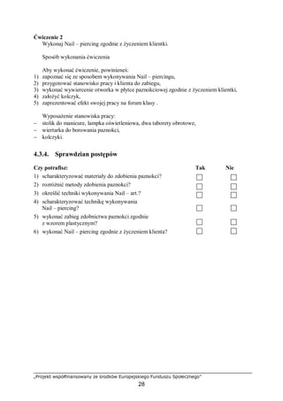 „Projekt współfinansowany ze środków Europejskiego Funduszu Społecznego”
28
Ćwiczenie 2
Wykonaj Nail – piercing zgodnie z życzeniem klientki.
Sposób wykonania ćwiczenia
Aby wykonać ćwiczenie, powinieneś:
1) zapoznać się ze sposobem wykonywania Nail – piercingu,
2) przygotować stanowisko pracy i klienta do zabiegu,
3) wykonać wywiercenie otworka w płytce paznokciowej zgodnie z życzeniem klientki,
4) założyć kolczyk,
5) zaprezentować efekt swojej pracy na forum klasy .
Wyposażenie stanowiska pracy:
− stolik do manicure, lampka oświetleniowa, dwa taborety obrotowe,
− wiertarka do borowania paznokci,
− kolczyki.
4.3.4. Sprawdzian postępów
Czy potrafisz: Tak Nie
1) scharakteryzować materiały do zdobienia paznokci?
2) rozróżnić metody zdobienia paznokci?
3) określić techniki wykonywania Nail – art.?
4) scharakteryzować technikę wykonywania
Nail – piercing?
5) wykonać zabieg zdobnictwa paznokci zgodnie
z wzorem plastycznym?
6) wykonać Nail – piercing zgodnie z życzeniem klienta?
 
