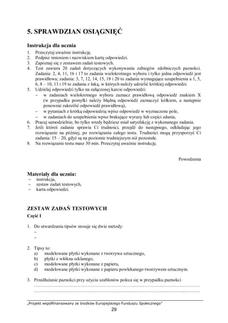„Projekt współfinansowany ze środków Europejskiego Funduszu Społecznego”
29
5. SPRAWDZIAN OSIĄGNIĘĆ
Instrukcja dla ucznia
1. Przeczytaj uważnie instrukcję.
2. Podpisz imieniem i nazwiskiem kartę odpowiedzi.
3. Zapoznaj się z zestawem zadań testowych.
4. Test zawiera 20 zadań dotyczących wykonywania zabiegów zdobniczych paznokci.
Zadania: 2, 4, 11, 16 i 17 to zadania wielokrotnego wyboru i tylko jedna odpowiedź jest
prawidłowa; zadania: 3, 7, 12, 14, 15, 18 i 20 to zadania wymagające uzupełnienia a 1, 5,
6, 8 – 10, 13 i 19 to zadania z luką, w których należy udzielić krótkiej odpowiedzi.
5. Udzielaj odpowiedzi tylko na załączonej karcie odpowiedzi:
− w zadaniach wielokrotnego wyboru zaznacz prawidłową odpowiedź znakiem X
(w przypadku pomyłki należy błędną odpowiedź zaznaczyć kółkiem, a następnie
ponownie zakreślić odpowiedź prawidłową),
− w pytaniach z krótką odpowiedzią wpisz odpowiedź w wyznaczone pole,
− w zadaniach do uzupełnienia wpisz brakujące wyrazy lub części zdania,
6. Pracuj samodzielnie, bo tylko wtedy będziesz miał satysfakcję z wykonanego zadania.
7. Jeśli któreś zadanie sprawia Ci trudności, przejdź do następnego, odkładając jego
rozwiązanie na później, po rozwiązaniu całego testu. Trudności mogą przysporzyć Ci
zadania: 15 – 20, gdyż są na poziomie trudniejszym niż pozostałe.
8. Na rozwiązanie testu masz 30 min. Przeczytaj uważnie instrukcję.
Powodzenia
Materiały dla ucznia:
− instrukcja,
− zestaw zadań testowych,
− karta odpowiedzi.
ZESTAW ZADAŃ TESTOWYCH
Część I
1. Do utwardzania tipsów stosuje się dwie metody:
−
−
2. Tipsy to:
a) modelowane płytki wykonane z tworzywa sztucznego,
b) płytki z włókna szklanego,
c) modelowane płytki wykonane z papieru,
d) modelowane płytki wykonane z papieru powlekanego tworzywem sztucznym.
3. Przedłużanie paznokci przy użyciu szablonów poleca się w przypadku paznokci
………………………………………………………………………………………………
……………………………………………………………………………………...……….
 