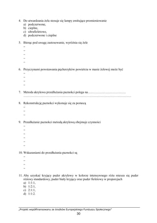 „Projekt współfinansowany ze środków Europejskiego Funduszu Społecznego”
30
4. Do utwardzania żelu stosuje się lampy emitujące promieniowanie
a) podczerwone,
b) cieplne,
c) ultrafioletowe,
d) podczerwone i cieplne
5. Biorąc pod uwagę zastosowanie, wyróżnia się żele
−
−
−
−
−
6. Przyczynami powstawania pęcherzyków powietrza w masie żelowej może być
−
−
−
−
7. Metoda akrylowa przedłużania paznokci polega na………………………………
…………………………………………………………………………………………
8. Rekonstrukcję paznokci wykonuje się za pomocą
−
−
−
9. Przedłużanie paznokci metodą akrylową obejmuje czynności
−
−
−
−
−
−
10. Wskazaniami do przedłużania paznokci są
−
−
−
−
11. Aby uzyskać kryjący puder akrylowy w kolorze intensywnego różu miesza się puder
różowy standardowy, puder biały kryjący oraz puder fioletowy w proporcjach
a) 1:1:1,
b) 1:2:1,
c) 2:1:1,
d) 1:1:2.
 