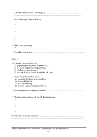 „Projekt współfinansowany ze środków Europejskiego Funduszu Społecznego”
31
12. Zdobienie paznokci nail – art polega na…………………………………………..
…………………………………………………………………………………………
13. Do zdobienia paznokci stosuje się
−
−
−
−
−
−
−
−
−
14. Nail – piercing polega
na……………………………………………………………………………………………
15. Paznokieć składa się z ………………………………………………………………………
……………………………………………………………………………………………….
Część II
16. Choroba Dariera objawia się
a) poprzecznymi prążkami na paznokciu,
b) podłużnymi prążkami na paznokciu,
c) niedorozwojem paznokci,
d) szorstkością wszystkich paznokci u rąk i nóg.
17. Zanokcica jest wywołana przez
a) zakażenie brodawczakiem ludzkim,
b) drożdżaki i pleśnie,
c) uraz mechaniczny,
d) bakterie – gronkowce i paciorkowce.
18. Mikrouraz paznokcia powstaje na skutek …………………………….……………………
………………………………………………………………………………………………
19. Do najczęściej spotykanych chorób dłoni zalicza się
−
−
−
−
−
−
20. Zapalenie skóry rąk objawia się …………………………………………………………..
…………………………………………………………………………………………………
 