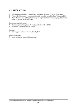 „Projekt współfinansowany ze środków Europejskiego Funduszu Społecznego”
34
6. LITERATURA
1. Dylewska-Grzelakowska J.: Kosmetyka stosowana. Wydanie IV. WsiP, Warszawa
2. Peters I. B.: Kosmetyka – podręcznik do nauki zawodu – poradnik. Rea, Warszawa 2002
3. Praca zbiorowa pod redakcją Sumirskiej Z.: Stylizacja kolor, forma, styling. Wydanie I.
P.P.H.U. „SUZI”, Warszawa 2004
Czasopisma specjalistyczne:
4. Akademia paznokcia, pismo dla profesjonalistów nr 5( 1/2006)
5. Paznokcie, czasopismo nr 26( 2/2006)
Katalogi:
6. Katalogi produktów: La Femme, Quailty Nails
Strony internetowe:
7. www. stylizacja – paznokci.blog.onet.pl
 