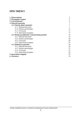 „Projekt współfinansowany ze środków Europejskiego Funduszu Społecznego”
2
SPIS TREŚCI
1. Wprowadzenie 3
2. Wymagania wstępne 5
3. Cele kształcenia 6
4. Materiał nauczania 7
4.1. Choroby dłoni i paznokci 7
4.1.1. Materiał nauczania 7
4.1.2. Pytania sprawdzające 11
4.1.3. Ćwiczenia 11
4.1.4. Sprawdzian postępów 13
4.2. Metody przedłużania i rekonstrukcji paznokci 14
4.2.1. Materiał nauczania 14
4.2.2. Pytania sprawdzające 20
4.2.3. Ćwiczenia 20
4.2.4. Sprawdzian postępów 23
4.3. Zdobnictwo paznokci 24
4.3.1. Materiał nauczania 24
4.3.2. Pytania sprawdzające 27
4.3.3. Ćwiczenia 27
4.3.4. Sprawdzian postępów 28
5. Sprawdzian osiągnięć 29
6. Literatura 34
 
