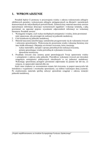 „Projekt współfinansowany ze środków Europejskiego Funduszu Społecznego”
3
1. WPROWADZENIE
Poradnik będzie Ci pomocny w przyswajaniu wiedzy z zakresu wykonywania zabiegów
zdobniczych paznokci, wykonywania zabiegów pielęgnacyjnych na dłoniach i paznokciach
dostosowanych do indywidualnych potrzeb klienta. Zamieszczony materiał nauczania zawiera
najważniejsze informacje dotyczące wymienionych zagadnień i wskazuje tematykę, z jaką
powinieneś się zapoznać poprzez wyszukanie odpowiednich informacji we wskazanej
literaturze. Poradnik zawiera:
1. Wymagania wstępne, czyli wykaz niezbędnych umiejętności i wiedzy, które powinieneś
mieć opanowane, aby przystąpić do realizacji tej jednostki modułowej.
2. Cele kształcenia tej jednostki modułowej.
3. Materiał nauczania umożliwiający samodzielne przygotowanie się do wykonania ćwiczeń
i zaliczenia sprawdzianów. Wykorzystaj do poszerzenia wiedzy wskazaną literaturę oraz
inne źródła informacji. Obejmuje on również ćwiczenia, które zawierają:
− wykaz materiałów, narzędzi i sprzętu potrzebnych do realizacji ćwiczenia,
− pytania sprawdzające wiedzę potrzebną do wykonania ćwiczenia,
− sprawdzian teoretyczny.
4. Przykłady ćwiczeń oraz zestawy pytań sprawdzających Twoje opanowanie wiedzy
i umiejętności z zakresu całej jednostki. Prawidłowe wykonanie ćwiczeń jest dowodem
osiągnięcia umiejętności praktycznych określonych w tej jednostce modułowej.
Wykonując sprawdziany postępów powinieneś odpowiadać na pytanie tak lub nie, co
oznacza, że opanowałeś materiał albo nie.
Jeżeli masz trudności ze zrozumieniem tematu lub ćwiczenia, to poproś nauczyciela lub
instruktora o wyjaśnienie i ewentualne sprawdzenie, czy dobrze wykonujesz daną czynność.
Po zrealizowaniu materiału spróbuj zaliczyć sprawdzian osiągnięć z zakresu tematyki
jednostki modułowej.
 