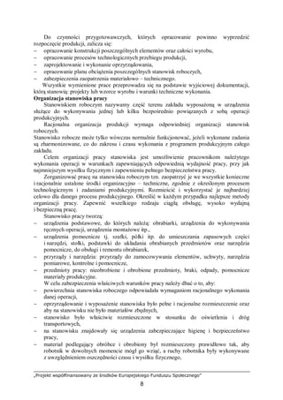 „Projekt współfinansowany ze środków Europejskiego Funduszu Społecznego”
8
Do czynności przygotowawczych, których opracowanie powinno wyprzedzić
rozpoczęcie produkcji, zalicza się:
− opracowanie konstrukcji poszczególnych elementów oraz całości wyrobu,
− opracowanie procesów technologicznych przebiegu produkcji,
− zaprojektowanie i wykonanie oprzyrządowania,
− opracowanie planu obciążenia poszczególnych stanowisk roboczych,
− zabezpieczenia zaopatrzenia materiałowo – technicznego.
Wszystkie wymienione prace przeprowadza się na podstawie wyjściowej dokumentacji,
którą stanowią: projekty lub wzorce wyrobu i warunki techniczne wykonania.
Organizacja stanowiska pracy
Stanowiskiem roboczym nazywamy część terenu zakładu wyposażoną w urządzenia
służące do wykonywania jednej lub kilku bezpośrednio powiązanych z sobą operacji
produkcyjnych.
Racjonalna organizacja produkcji wymaga odpowiedniej organizacji stanowisk
roboczych.
Stanowisko robocze może tylko wówczas normalnie funkcjonować, jeżeli wykonane zadania
są zharmonizowane, co do zakresu i czasu wykonania z programem produkcyjnym całego
zakładu.
Celem organizacji pracy stanowiska jest umożliwienie pracownikom należytego
wykonania operacji w warunkach zapewniających odpowiednią wydajność pracy, przy jak
najmniejszym wysiłku fizycznym i zapewnieniu pełnego bezpieczeństwa pracy.
Zorganizować pracę na stanowisku roboczym tzn. zaopatrzyć je we wszystkie konieczne
i racjonalnie ustalone środki organizacyjno – techniczne, zgodnie z określonym procesem
technologicznym i zadaniami produkcyjnymi. Rozmieścić i wykorzystać je najbardziej
celowo dla danego procesu produkcyjnego. Określić w każdym przypadku najlepsze metody
organizacji pracy. Zapewnić wszelkiego rodzaju ciągłą obsługę, wysoko wydajną
i bezpieczną pracę.
Stanowisko pracy tworzą:
− urządzenia podstawowe, do których należą: obrabiarki, urządzenia do wykonywania
ręcznych operacji, urządzenia montażowe itp.,
− urządzenia pomocnicze tj. szafki, półki itp. do umieszczania zapasowych części
i narzędzi, stołki, podstawki do układania obrabianych przedmiotów oraz narzędzia
pomocnicze, do obsługi i remontu obrabiarek,
− przyrządy i narzędzia: przyrządy do zamocowywania elementów, uchwyty, narzędzia
pomiarowe, kontrolne i pomocnicze,
− przedmioty pracy: nieobrobione i obrobione przedmioty, braki, odpady, pomocnicze
materiały produkcyjne.
W celu zabezpieczenia właściwych warunków pracy należy dbać o to, aby:
− powierzchnia stanowiska roboczego odpowiadała wymaganiom racjonalnego wykonania
danej operacji,
− oprzyrządowanie i wyposażenie stanowiska było pełne i racjonalne rozmieszczenie oraz
aby na stanowisku nie było materiałów zbędnych,
− stanowisko było właściwie rozmieszczone w stosunku do oświetlenia i dróg
transportowych,
− na stanowisku znajdowały się urządzenia zabezpieczające higienę i bezpieczeństwo
pracy,
− materiał podlegający obróbce i obrobiony był rozmieszczony prawidłowo tak, aby
robotnik w dowolnych momencie mógł go wziąć, a ruchy robotnika były wykonywane
z uwzględnieniem oszczędności czasu i wysiłku fizycznego,
 
