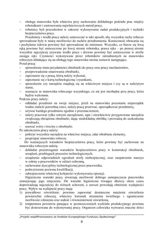 „Projekt współfinansowany ze środków Europejskiego Funduszu Społecznego”
9
− obsługa stanowiska była właściwa przy zachowaniu dokładnego podziału prac między
robotnikami i zastosowaniu najwłaściwszych metod pracy,
− robotnicy byli przeszkoleni w zakresie wykonywania zadań produkcyjnych i techniki
bezpieczeństwa pracy.
Przedmioty i środki pracy należy umieszczać w taki sposób, aby wszystkie ruchy robocze
sprowadzone były w miarę możliwości do ruchów przedramienia. Konieczność obracania się
i pochylania tułowia powinny być sprowadzone do minimum. Wszystko, co bierze się lewą
ręką powinno być umieszczone po lewej stronie robotnika, prawa ręka – po prawej stronie
wszystkie najczęściej używane środki pracy i drewno powinny być umieszczone w strefie
zasięgu ręki. Czynności wykonywane przez robotników zatrudnionych na stanowisku
roboczym składające się na obsługę tego stanowiska można zestawić następująco.
Przed pracą:
− sprawdzenie stanu przydatności obrabiarki do pracy oraz pracy mechanizmów,
− przeprowadzenie smarowania obrabiarki,
− zapoznanie się z pracą, którą należy wykonać,
− zapoznanie się z kartą technologiczną i rysunkami,
− sprawdzenie czy narzędzia znajdują się na właściwym miejscu i czy są w należytym
stanie,
− usunięcie ze stanowiska roboczego wszystkiego, co nie jest niezbędne przy pracy, która
będzie wykonana.
Podczas pracy należy:
− odkładać przedmiot na swoje miejsce, jeżeli na stanowisku pozostanie nieporządek
trudno znaleźć potrzebną rzecz, należy pracę przerwać, uporządkować przedmioty,
− używać każdego przedmiotu zgodnie z przeznaczeniem,
− należy pracować tylko ostrymi narzędziami, tępe i niewłaściwie przygotowane narzędzia
zwiększają obciążenia obrabiarki, dając niedokładną obróbkę i prowadzą do uszkodzenia
obrabiarki,
− usuwać wióry i trociny z obrabiarki.
Po zakończeniu pracy należy:
− położyć wszystkie narzędzia na właściwe miejsca, zdać obrabiane elementy,
− posprzątać stanowisko robocze.
Do ważniejszych warunków bezpieczeństwa pracy, które powinny być zachowane na
stanowisku roboczym należą:
− dokładne przestrzeganie warunków bezpieczeństwa pracy w konstrukcji obrabiarek,
urządzeń, przebiegach procesów technologicznych,
− urządzenie odpowiednich ogrodzeń strefy niebezpiecznej, oraz zaopatrzenie maszyn
w osłony a pracowników w odzież ochronną,
− zachowanie dyscypliny technologicznej przez pracownika,
− podwyższenie poziomu kwalifikacji,
− zabezpieczenie właściwej kolejności wykonywania operacji.
Higieniczne warunki pracy stwarzają możliwość dobrego samopoczucia pracownika
zmniejszając jego zmęczenie. Złe warunki higieniczne trwające dłuższy okres czasu
doprowadzają najczęściej do różnych schorzeń, a zawsze powodują obniżenie wydajności
pracy. Wpływ na wydajność pracy mają:
1) prawidłowe oświetlenie: powinno zapewniać dostateczne natężenie oświetlenia
powierzchni roboczej, właściwy kierunek strumienia świetlnego i ograniczenie
możliwości olśnienia oraz stałość i równomierność oświetlenia,
2) temperatura powietrza panująca w pomieszczeniach wydziału produkcyjnego powinna
być dostosowana do wykonywanej pracy. Organizm człowieka wytwarza znaczne ilości
 