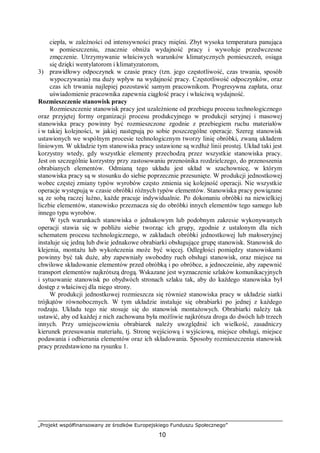 „Projekt współfinansowany ze środków Europejskiego Funduszu Społecznego”
10
ciepła, w zależności od intensywności pracy mięśni. Zbyt wysoka temperatura panująca
w pomieszczeniu, znacznie obniża wydajność pracy i wywołuje przedwczesne
zmęczenie. Utrzymywanie właściwych warunków klimatycznych pomieszczeń, osiąga
się dzięki wentylatorom i klimatyzatorom,
3) prawidłowy odpoczynek w czasie pracy (tzn. jego częstotliwość, czas trwania, sposób
wypoczywania) ma duży wpływ na wydajność pracy. Częstotliwość odpoczynków, oraz
czas ich trwania najlepiej pozostawić samym pracownikom. Progresywna zapłata, oraz
uświadomienie pracownika zapewnia ciągłość pracy i właściwą wydajność.
Rozmieszczenie stanowisk pracy
Rozmieszczenie stanowisk pracy jest uzależnione od przebiegu procesu technologicznego
oraz przyjętej formy organizacji procesu produkcyjnego w produkcji seryjnej i masowej
stanowiska pracy powinny być rozmieszczone zgodnie z przebiegiem ruchu materiałów
i w takiej kolejności, w jakiej następują po sobie poszczególne operacje. Szereg stanowisk
ustawionych we wspólnym procesie technologicznym tworzy linię obróbki, zwaną układem
liniowym. W układzie tym stanowiska pracy ustawione są wzdłuż linii prostej. Układ taki jest
korzystny wtedy, gdy wszystkie elementy przechodzą przez wszystkie stanowiska pracy.
Jest on szczególnie korzystny przy zastosowaniu przenośnika rozdzielczego, do przenoszenia
obrabianych elementów. Odmianą tego układu jest układ w szachownicę, w którym
stanowiska pracy są w stosunku do siebie poprzecznie przesunięte. W produkcji jednostkowej
wobec częstej zmiany typów wyrobów często zmienia się kolejność operacji. Nie wszystkie
operacje występują w czasie obróbki różnych typów elementów. Stanowiska pracy powiązane
są ze sobą raczej luźno, każde pracuje indywidualnie. Po dokonaniu obróbki na niewielkiej
liczbie elementów, stanowisko przeznacza się do obróbki innych elementów tego samego lub
innego typu wyrobów.
W tych warunkach stanowiska o jednakowym lub podobnym zakresie wykonywanych
operacji stawia się w pobliżu siebie tworząc ich grupy, zgodnie z ustalonym dla nich
schematem procesu technologicznego, w zakładach obróbki jednostkowej lub małoseryjnej
instaluje się jedną lub dwie jednakowe obrabiarki obsługujące grupę stanowisk. Stanowisk do
klejenia, montażu lub wykończenia może być więcej. Odległości pomiędzy stanowiskami
powinny być tak duże, aby zapewniały swobodny ruch obsługi stanowisk, oraz miejsce na
chwilowe składowanie elementów przed obróbką i po obróbce, a jednocześnie, aby zapewnić
transport elementów najkrótszą drogą. Wskazane jest wyznaczenie szlaków komunikacyjnych
i sytuowanie stanowisk po obydwóch stronach szlaku tak, aby do każdego stanowiska był
dostęp z właściwej dla niego strony.
W produkcji jednostkowej rozmieszcza się również stanowiska pracy w układzie siatki
trójkątów równobocznych. W tym układzie instaluje się obrabiarki po jednej z każdego
rodzaju. Układu tego nie stosuje się do stanowisk montażowych. Obrabiarki należy tak
ustawić, aby od każdej z nich zachowana była możliwie najkrótsza droga do dwóch lub trzech
innych. Przy umiejscowieniu obrabiarek należy uwzględnić ich wielkość, zasadniczy
kierunek przesuwania materiału, tj. Stronę wejściową i wyjściową, miejsce obsługi, miejsce
podawania i odbierania elementów oraz ich składowania. Sposoby rozmieszczenia stanowisk
pracy przedstawiono na rysunku 1.
 