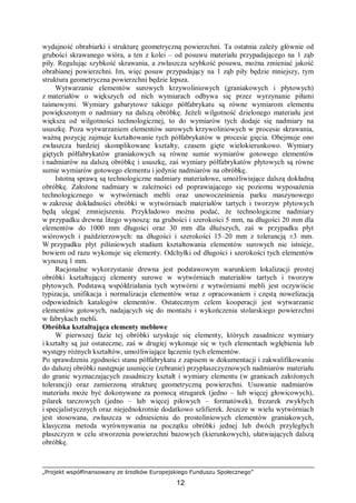 „Projekt współfinansowany ze środków Europejskiego Funduszu Społecznego”
12
wydajność obrabiarki i strukturę geometryczną powierzchni. Ta ostatnia zależy głównie od
grubości skrawanego wióra, a ten z kolei – od posuwu materiału przypadającego na 1 ząb
piły. Regulując szybkość skrawania, a zwłaszcza szybkość posuwu, można zmieniać jakość
obrabianej powierzchni. Im, więc posuw przypadający na 1 ząb piły będzie mniejszy, tym
struktura geometryczna powierzchni będzie lepsza.
Wytwarzanie elementów surowych krzywoliniowych (graniakowych i płytowych)
z materiałów o większych od nich wymiarach odbywa się przez wyrzynanie piłami
taśmowymi. Wymiary gabarytowe takiego półfabrykatu są równe wymiarom elementu
powiększonym o nadmiary na dalszą obróbkę. Jeżeli wilgotność dzielonego materiału jest
większa od wilgotności technologicznej, to do wymiarów tych dodaje się nadmiary na
ususzkę. Poza wytwarzaniem elementów surowych krzywoliniowych w procesie skrawania,
ważną pozycję zajmuje kształtowanie tych półfabrykatów w procesie gięcia. Obejmuje ono
zwłaszcza bardziej skomplikowane kształty, czasem gięte wielokierunkowo. Wymiary
giętych półfabrykatów graniakowych są równe sumie wymiarów gotowego elementów
i nadmiarów na dalszą obróbkę i ususzkę, zaś wymiary półfabrykatów płytowych są równe
sumie wymiarów gotowego elementu i jedynie nadmiarów na obróbkę.
Istotną sprawą są technologiczne nadmiary materiałowe, umożliwiające dalszą dokładną
obróbkę. Założone nadmiary w zależności od poprawiającego się poziomu wyposażenia
technologicznego w wytwórniach mebli oraz unowocześnienia parku maszynowego
w zakresie dokładności obróbki w wytwórniach materiałów tartych i tworzyw płytowych
będą ulegać zmniejszeniu. Przykładowo można podać, że technologiczne nadmiary
w przypadku drewna litego wynoszą: na grubości i szerokości 5 mm, na długości 20 mm dla
elementów do 1000 mm długości oraz 30 mm dla dłuższych, zaś w przypadku płyt
wiórowych i paździerzowych: na długości i szerokości 15–20 mm z tolerancją ±3 mm.
W przypadku płyt pilśniowych stadium kształtowania elementów surowych nie istnieje,
bowiem od razu wykonuje się elementy. Odchyłki od długości i szerokości tych elementów
wynoszą 1 mm.
Racjonalne wykorzystanie drewna jest podstawowym warunkiem lokalizacji prostej
obróbki kształtującej elementy surowe w wytwórniach materiałów tartych i tworzyw
płytowych. Podstawą współdziałania tych wytwórni z wytwórniami mebli jest oczywiście
typizacja, unifikacja i normalizacja elementów wraz z opracowaniem i częstą nowelizacją
odpowiednich katalogów elementów. Ostatecznym celem kooperacji jest wytwarzanie
elementów gotowych, nadających się do montażu i wykończenia stolarskiego powierzchni
w fabrykach mebli.
Obróbka kształtująca elementy meblowe
W pierwszej fazie tej obróbki uzyskuje się elementy, których zasadnicze wymiary
i kształty są już ostateczne, zaś w drugiej wykonuje się w tych elementach wgłębienia lub
występy różnych kształtów, umożliwiające łączenie tych elementów.
Po sprawdzeniu zgodności stanu półfabrykatu z zapisem w dokumentacji i zakwalifikowaniu
do dalszej obróbki następuje usunięcie (zebranie) przypłaszczyznowych nadmiarów materiału
do granic wyznaczających zasadniczy kształt i wymiary elementu (w granicach założonych
tolerancji) oraz zamierzoną strukturę geometryczną powierzchni. Usuwanie nadmiarów
materiału może być dokonywane za pomocą strugarek (jedno – lub więcej głowicowych),
pilarek tarczowych (jedno – lub więcej piłowych – formatówek), frezarek zwykłych
i specjalistycznych oraz niejednokrotnie dodatkowo szlifierek. Jeszcze w wielu wytwórniach
jest stosowana, zwłaszcza w odniesieniu do prostoliniowych elementów graniakowych,
klasyczna metoda wyrównywania na początku obróbki jednej lub dwóch przyległych
płaszczyzn w celu stworzenia powierzchni bazowych (kierunkowych), ułatwiających dalszą
obróbkę.
 