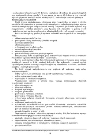 „Projekt współfinansowany ze środków Europejskiego Funduszu Społecznego”
14
i na dłutarkach łańcuszkowych 0,4–1,0 mm. Odchylenie od średnicy dla gniazd okrągłych
przy nominalnej średnicy gniazda 3–10 mm wynosi zazwyczaj 0,2–0,4 mm w tzw. otworach
płytkich (głębokość poniżej 5 średnic wiertła) i 0,1–0,2 mm więcej w otworach głębszych.
Technologia produkcji mebli
Część procesu produkcyjnego, obejmująca prace bezpośrednio związane z obróbką
materiałów i ich montażem w gotowy wyrób, stanowi proces technologiczny danego wyrobu.
Proces technologiczny jest sumą wszystkich operacji i czynności, jakie trzeba wykonać przy
przygotowaniu i obróbce elementów, przy łączeniu tych elementów w gotowy wyrób
i wykończenie tego wyrobu z zachowaniem właściwej kolejności tych operacji i czynności.
Proces technologiczny produkcji wyrobów stolarskich można podzielić na następujące
etapy:
− składowanie (surowców) tarcicy,
− przyrzynanie tarcicy na elementy (obróbka wstępna),
− suszenie i sezonowanie,
− obróbkę maszynowa,
− wykończenie powierzchni wyrobu,
− montaż podzespołów i zespołów,
− montaż całego wyrobu,
− pakowanie i magazynowanie gotowego wyrobu.
Przy produkcji mebli skrzyniowych, poza podstawowymi etapami dochodzi dodatkowo
proces technologiczny: składanie okleiny i okleinowanie.
Szeroki asortyment powoduje dużą różnorodność technologii wykonania, która wymaga
określonych operacji w ściśle ustalonej kolejności. Do wykonania czynności zgodnie
z przebiegiem procesu technologicznego niezbędne są odpowiednie urządzenia, obrabiarki,
narzędzia i przyrządy pomocnicze.
Na dobór operacji technologicznych oraz kolejność ich wykonania mają wpływ
następujące czynniki:
− rodzaj wyrobów, ich konstrukcja oraz sposób wykończenia powierzchni,
− rodzaj zastosowanych materiałów,
− wyposażenie w obrabiarki i urządzenia.
Wykonywanie wyrobów z drewna litego wymaga rozmieszczenia stanowisk
w następującej kolejności:
− piłowanie poprzeczne,
− piłowanie wzdłużne,
− struganie wyrównujące,
− struganie grubościowe,
− piłowanie na wymaganą szerokość,
− piłowanie na wymaganą długość,
− wykonywanie połączeń stolarskich: frezowanie, wiercenie, dłutowanie, wczepowanie
i czopowanie,
− szlifowanie powierzchni drewna,
− wykończenie malarsko-lakiernicze powierzchni elementów: nanoszenie materiałów
malarsko-lakierniczych, utwardzanie powłok malarsko-lakierniczych, uszlachetnianie
powłok malarsko-lakierniczych,
− montaż elementów w gotowy wyrób.
Wykonywanie wyrobów i elementów płytowych okleiną, folią lub laminatem wymaga
rozmieszczenia następujących stanowisk roboczych:
− cięcie płyt z tworzyw drzewnych na formaty za pomocą pilarek tarczowych,
− cięcie laminatu, folii lub okleiny na odpowiednie formatki,
− sklejanie formatek okleiny w formaty równe wielkością oklejanych elementów,
− przygotowanie kleju,
 