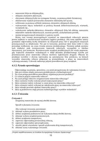„Projekt współfinansowany ze środków Europejskiego Funduszu Społecznego”
15
− nanoszenie kleju na oklejaną płytę,
− oklejanie elementów płytowych,
− obrzynanie oklejonych płyt na wymagane formaty, za pomocą pilarki formatowej,
− okleinowanie wąskich powierzchni elementów okleiniarką lub ręcznie,
− szlifowanie za pomocą szlifierki taśmowej, elementów oklejanych okleiną,
− wykonywanie złączy stolarskich za pomocą frezarek dolnowrzecionowych, wiertarek,
wczepiarek itp.,
− wykończenie malarsko-lakiernicze elementów oklejonych folią lub okleiną: nanoszenie
materiałów malarsko-lakierniczych, suszenie powłok, uszlachetnianie powłok,
− montaż przygotowanych elementów w gotowy wyrób.
Różny czas trwania poszczególnych czynności na stanowiskach roboczych sprawia
pewne trudności w możliwościach uzyskania ciągłości produkcji. Aby temu zapobiec należy
gromadzić odpowiednią liczbę elementów na miejscach pracy lub w specjalnych miejscach
przeznaczonych na składowanie. Nie jest to korzystne, ponieważ duże ilości robót w toku
powodują wydłużenie się czasu trwania procesu produkcyjnego. Niemniej jednak pomimo
tych trudności stałe rozmieszczenie stanowisk roboczych, szczególnie w obróbce
maszynowej, jest konieczne. Rozmieszczenie urządzeń produkcyjnych jest wtedy poprawne,
gdy większość elementów wchodzących w skład aktualnie produkowanego wyrobu jest
przemieszczana przez stanowiska robocze możliwie najkrótszymi drogami. Obecnie do
produkcji wyrobów z drewna wprowadza się automatyczne linie potokowe, na których
wszystkie stanowiska robocze połączone są przenośnikami, a pracę na stanowiskach
wykonują automaty. Człowiek nadzoruje jedynie prawidłowość pracy urządzeń.
4.1.2. Pytania sprawdzające
Odpowiadając na pytania, sprawdzisz, czy jesteś przygotowany do wykonania ćwiczeń.
1. Jaka jest różnica między procesem produkcyjnym a technologicznym?
2. Na czym polega prawidłowa prawidłowo organizacja procesu produkcji?
3. Co oznacza pojęcie stanowisko robocze?
4. Na czym polega właściwe zorganizowanie stanowiska roboczego?
5. Jakie czynności trzeba wykonać przed rozpoczęciem pracy?
6. Jakie czynności należy wykonać w czasie pracy na stanowisku roboczym?
7. Jakie czynności należy wykonać po zakończeniu pracy na stanowisku roboczym?
8. Jakie warunki powinno spełniać stanowisko pracy?
9. Jakie są podstawowe etapy procesu technologicznego wyrobów stolarskich?
4.1.3. Ćwiczenia
Ćwiczenie 1
Zorganizuj stanowisko do ręcznej obróbki drewna.
Sposób wykonania ćwiczenia
Aby wykonać ćwiczenie, powinieneś:
1) dokonać wyboru przedmiotów pracy,
2) dobrać urządzenia podstawowe do wykonania danej obróbki drewna,
3) dokonać wyboru urządzeń pomocniczych,
4) dobrać urządzenia transportowe,
5) zapewnić odpowiednią powierzchnię roboczą,
6) zapewnić odpowiednie oprzyrządowanie,
7) określić jakość oświetlenia i sposób użytkowania dróg transportowych,
8) dokonać oceny wykonanego ćwiczenia.
 