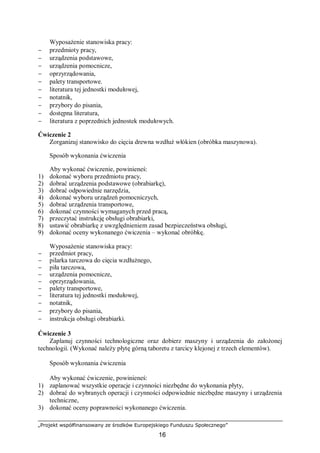 „Projekt współfinansowany ze środków Europejskiego Funduszu Społecznego”
16
Wyposażenie stanowiska pracy:
− przedmioty pracy,
− urządzenia podstawowe,
− urządzenia pomocnicze,
− oprzyrządowania,
− palety transportowe.
− literatura tej jednostki modułowej,
− notatnik,
− przybory do pisania,
− dostępna literatura,
− literatura z poprzednich jednostek modułowych.
Ćwiczenie 2
Zorganizuj stanowisko do cięcia drewna wzdłuż włókien (obróbka maszynowa).
Sposób wykonania ćwiczenia
Aby wykonać ćwiczenie, powinieneś:
1) dokonać wyboru przedmiotu pracy,
2) dobrać urządzenia podstawowe (obrabiarkę),
3) dobrać odpowiednie narzędzia,
4) dokonać wyboru urządzeń pomocniczych,
5) dobrać urządzenia transportowe,
6) dokonać czynności wymaganych przed pracą,
7) przeczytać instrukcję obsługi obrabiarki,
8) ustawić obrabiarkę z uwzględnieniem zasad bezpieczeństwa obsługi,
9) dokonać oceny wykonanego ćwiczenia – wykonać obróbkę.
Wyposażenie stanowiska pracy:
− przedmiot pracy,
− pilarka tarczowa do cięcia wzdłużnego,
− piła tarczowa,
− urządzenia pomocnicze,
− oprzyrządowania,
− palety transportowe,
− literatura tej jednostki modułowej,
− notatnik,
− przybory do pisania,
− instrukcja obsługi obrabiarki.
Ćwiczenie 3
Zaplanuj czynności technologiczne oraz dobierz maszyny i urządzenia do założonej
technologii. (Wykonać należy płytę górną taboretu z tarcicy klejonej z trzech elementów).
Sposób wykonania ćwiczenia
Aby wykonać ćwiczenie, powinieneś:
1) zaplanować wszystkie operacje i czynności niezbędne do wykonania płyty,
2) dobrać do wybranych operacji i czynności odpowiednie niezbędne maszyny i urządzenia
techniczne,
3) dokonać oceny poprawności wykonanego ćwiczenia.
 