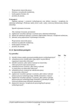 „Projekt współfinansowany ze środków Europejskiego Funduszu Społecznego”
17
Wyposażenie stanowiska pracy:
− literatura z tej jednostki modułowej,
− kartka papieru formatu A4,
− przybory do pisania.
Ćwiczenie 4
Zaplanuj operacje i czynności technologiczne oraz dobierz maszyny i urządzenia do
założonej technologii. (Wykonać należy drzwi szafy z płyty wiórowej okleinowanej okleiną
naturalną).
Sposób wykonania ćwiczenia
Aby wykonać ćwiczenie, powinieneś:
1) zaplanować wszystkie operacje i czynności przy założonej technologii,
2) dobrać do wybranych operacji i czynności odpowiednie maszyny i urządzenia techniczne,
3) dokonać oceny poprawności wykonanego ćwiczenia.
Wyposażenie stanowiska pracy:
− literatura tej jednostki modułowej,
− kartka papieru formatu A4,
− przybory do pisania.
4.1.4. Sprawdzian postępów
Czy potrafisz:
Tak Nie
1) określić różnicę między procesem produkcyjnym a technologicznym?  
2) scharakteryzować czynniki jakie mają wpływ na prawidłową
organizacji stanowiska roboczego?  
3) określić czynności, jakie należy wykonać na stanowisku
roboczym przed rozpoczęciem pracy?  
4) scharakteryzować czynności, jakie należy wykonać
w czasie pracy na stanowisku roboczym?  
5) scharakteryzować czynności po zakończeniu pracy
na stanowisku roboczym?  
6) zaplanować wszystkie operacje i czynności, jakie należy wykonać
podczas procesu technologicznego obróbki elementów z tarcicy?  
7) zaplanować wszystkie operacje i czynności, jakie należy wykonać
podczas procesu technologicznego elementów wykonanych z płyty
wiórowej okleinowanej okleinami naturalnymi?  
8) dopasować maszyny i urządzenia do poszczególnych operacji
technologicznych?  
 