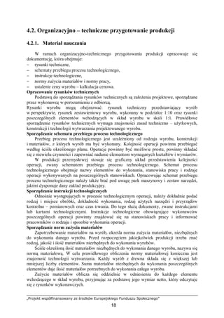 „Projekt współfinansowany ze środków Europejskiego Funduszu Społecznego”
18
4.2. Organizacyjno – techniczne przygotowanie produkcji
4.2.1. Materiał nauczania
W ramach organizacyjno-technicznego przygotowania produkcji opracowuje się
dokumentację, która obejmuje:
− rysunki techniczne,
− schematy przebiegu procesu technologicznego,
− instrukcje technologiczne,
− normy zużycia materiałów i normy pracy,
− ustalenie ceny wyrobu – kalkulacja cenowa.
Opracowanie rysunków technicznych
Podstawą do sporządzania rysunków technicznych są założenia projektowe, sporządzane
przez wykonawcę w porozumieniu z odbiorcą.
Rysunki wyrobu mogą obejmować: rysunek techniczny przedstawiający wyrób
w perspektywie, rysunek zestawieniowy wyrobu, wykonany w podziałce 1:10 oraz rysunki
poszczególnych elementów wchodzących w skład wyrobu w skali 1:1. Prawidłowe
sporządzenie rysunków technicznych wymaga znajomości zasad techniczno – użytkowych,
konstrukcji i technologii wytwarzania projektowanego wyrobu.
Sporządzanie schematu przebiegu procesu technologicznego
Przebieg procesu technologicznego jest uzależniony od rodzaju wyrobu, konstrukcji
i materiałów, z których wyrób ma być wykonany. Kolejność operacji powinna przebiegać
według ściśle określonego planu. Operacje powinny być możliwie proste, powinny składać
się z niewielu czynności i zapewniać nadanie elementom wymaganych kształtów i wymiarów.
W produkcji przemysłowej stosuje się graficzny układ przedstawienia kolejności
operacji, zwany schematem przebiegu procesu technologicznego. Schemat procesu
technologicznego obejmuje nazwy elementów do wykonania, stanowiska pracy i rodzaje
operacji wykonywanych na poszczególnych stanowiskach. Opracowując schemat przebiegu
procesu technologicznego należy także brać pod uwagę park maszynowy i zestaw narzędzi,
jakimi dysponuje dany zakład produkcyjny.
Sporządzanie instrukcji technologicznych
Odnośnie występujących w procesie technologicznym operacji, należy dokładnie podać
rodzaj i miejsce obróbki, dokładność wykonania, rodzaj użytych narzędzi i przyrządów
kontrolno – pomiarowych oraz czas trwania. Do tego służą dokumenty, zwane instrukcjami
lub kartami technologicznymi. Instrukcje technologiczne obowiązujące wykonawców
poszczególnych operacji powinny znajdować się na stanowiskach pracy i informować
pracowników o rodzaju i sposobie wykonania operacji.
Sporządzanie norm zużycia materiałów
Zapotrzebowanie materiałów na wyrób, określa norma zużycia materiałów, niezbędnych
do wykonania danego wyrobu. Przed rozpoczęciem jakiejkolwiek produkcji trzeba znać
rodzaj, jakość i ilość materiałów niezbędnych do wykonania wyrobów.
Ściśle określoną ilość materiałów niezbędnych do wykonania danego wyrobu, nazywa się
normą materiałową. W celu prawidłowego obliczenia normy materiałowej konieczna jest
znajomość technologii wytwarzania. Każdy wyrób z drewna składa się z większej lub
mniejszej liczby elementów. Suma materiałów niezbędnych do wykonania poszczególnych
elementów daje ilość materiałów potrzebnych do wykonania całego wyrobu.
Zużycie materiałów oblicza się oddzielnie w odniesieniu do każdego elementu
wchodzącego w skład wyrobu, przyjmując za podstawę jego wymiar netto, który odczytuje
się z rysunków wykonawczych.
 