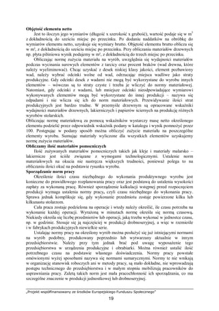 „Projekt współfinansowany ze środków Europejskiego Funduszu Społecznego”
19
Objętość elementu netto
Jest to iloczyn jego wymiarów (długość x szerokość x grubość), wartość podaje się w m3
z dokładnością do sześciu miejsc po przecinku. Po dodaniu naddatków na obróbkę do
wymiarów elementu netto, uzyskuje się wymiary brutto. Objętość elementu brutto oblicza się
w m³, z dokładnością do sześciu miejsc po przecinku. Przy obliczaniu materiałów drzewnych
np. płyta pilśniowa wynik podajemy w m², z dokładnością do trzech miejsc po przecinku.
Obliczając normę zużycia materiału na wyrób, uwzględnia się wydajności materiałów
podczas wycinania surowych elementów z tarcicy oraz procent braków (wad drewna, które
należy wyeliminować). Chcąc uzyskać z desek niskiej klasy jakości, element pozbawiony
wad, należy wybrać odcinki wolne od wad, odrzucając miejsca wadliwe jako straty
produkcyjne. Gdy odcinki desek z wadami nie mogą być wykorzystane do wyrobu innych
elementów – wówczas są to straty czyste i trzeba je wliczyć do normy materiałowej.
Natomiast, gdy odcinki z wadami, lub mniejsze odcinki nieodpowiadające wymiarowi
wykonywanych elementów mogą być wykorzystane do innej produkcji – nazywa się
odpadami i nie wlicza się ich do norm materiałowych. Przewidywanie ilości strat
produkcyjnych jest bardzo trudne. W przemyśle drzewnym są opracowane wskaźniki
wydajności materiałów drzewnych, lakierniczych i papierów ściernych na produkcję różnych
wyrobów stolarskich.
Obliczając normę materiałową za pomocą wskaźników wystarczy masę netto określonego
elementu podzielić przez odpowiednik wskaźnik podany w katalogu i wynik pomnożyć przez
100. Postępując w podany sposób można obliczyć zużycie materiału na poszczególne
elementy wyrobu. Sumując materiały wyliczone dla wszystkich elementów uzyskujemy
normę zużycia materiałów.
Obliczamy ilość materiałów pomocniczych
Ilość zużywanych materiałów pomocniczych takich jak kleje i materiały malarsko –
lakiernicze jest ściśle związane z wymogami technologicznymi. Ustalenie norm
materiałowych na okucia nie nastręcza większych trudności, ponieważ polega to na
obliczaniu ilości okuć na podstawie rysunku wyrobu.
Sporządzanie norm pracy
Określenie ilości czasu niezbędnego do wykonania produktywnego wyrobu jest
konieczne do prawidłowego rozplanowania pracy oraz jest podstawą do ustalenia wysokości
zapłaty za wykonaną pracę. Również sporządzenie kalkulacji wstępnej przed rozpoczęciem
produkcji wymaga ustalenia normy pracy, czyli czasu niezbędnego do wykonania pracy.
Sprawa jednak komplikuje się, gdy wykonanie przedmiotu zostaje powierzone kilku lub
kilkunastu stolarzom.
Cała praca zostaje podzielona na operacje i wtedy należy określić, ile czasu potrzeba na
wykonanie każdej operacji. Wyrażoną w minutach normę określa się normą czasową.
Niekiedy określa się liczbę przedmiotów lub operacji, jaką trzeba wykonać w jednostce czasu,
np. w godzinie. Stosuje się ją najczęściej w produkcji drobnoseryjnej, a więc w rzemiośle
i w fabrykach produkcyjnych niewielkie serie.
Ustalając normy pracy na określony wyrób można posłużyć się już istniejącymi normami
na wyrób podobny, produkowany poprzednio lub wytwarzany aktualnie w innym
przedsiębiorstwie. Należy przy tym jednak brać pod uwagę wyposażenie tego
przedsiębiorstwa w urządzenia produkcyjne i obrabiarki. Można również ustalić ilość
potrzebnego czasu na podstawie własnego doświadczenia. Normy pracy powstałe
omówionymi wyżej sposobami nazywa się normami sumarycznymi. Normy te nie wnikają
w organizację stanowisk roboczych ani w metody pracy, są mało dokładne, nie wprowadzają
postępu technicznego do przedsiębiorstwa i w małym stopniu mobilizują pracowników do
usprawniania pracy. Zaletą takich norm jest mała pracochłonność ich sporządzania, co ma
szczególne znaczenie w produkcji jednostkowej lub drobnoseryjnej.
 