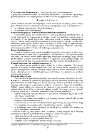 „Projekt współfinansowany ze środków Europejskiego Funduszu Społecznego”
21
Czas na potrzeby fizjologiczne tf to czas na potrzeby naturalne i na odpoczynek.
Z powyższych rozważań wynika, że techniczna norma pracy T jest złożona i przyjmując
podane symbole dla poszczególnych czasów składowych można ją przedstawić wzorem:
T = tpz + to + tp + tf + tg
Trafne ustalenie wielkości poszczególnych czasów składowych decyduje o jakości normy
pracy. Ustalanie czasów składowych normy pracy można przeprowadzić w dwojaki sposób:
− na podstawie chronometrażu i fotografii dnia pracy,
− na podstawie tablic normatywnych.
Ustalanie norm pracy na podstawie chronometrażu i fotografii dnia
Chronometraż polega na pomiarze czasu wykonania tg. Operację, dla której ustala się
normę pracy, dzieli się na czynności, a niekiedy i chwyty oraz dokonuje pomiarów czasów
ich trwania. W ten sposób powtarzając wielokrotnie pomiar za pomocą sekundomierza
(stopera), można ustalić prawidłowy czas trwania poszczególnych czynności czy chwytów.
Obserwując poszczególne operacje łatwo wychwycić i ustalić błędy w wykonywanych
czynnościach i chwytach wynikłe często z wadliwej organizacji stanowiska roboczego,
niekorzystnych nawyków robotnika lub wadliwego oprzyrządowania.
Fotografia dnia roboczego
Polega na pomiarze czasu trwania wszystkich czynności wykonywanych w ciągu dnia.
W ten sposób można ustalić czas przygotowawczo – zakończeniowy, czas uzupełniający oraz
inne czasy, jak również można wykryć przyczyny zahamowań normalnego biegu procesu
produkcyjnego. Usunięcie zauważonych błędów w organizacji procesu produkcyjnego oraz
stanowisk roboczych daje, obok ustalenia normy pracy, duże korzyści dla przedsiębiorstwa.
Ustalenie norm pracy na podstawie normatywów
Jak wiadomo norma techniczna pracy składa się z kilku elementów. Dla każdego
elementu składowego ustalono dopuszczalne czasy ich trwania, zwane normatywami lub
czasami normatywnymi. Zebrane z różnych fabryk wielkości czasów opracowano w formie
tabeli. Obowiązują one w zakładach przemysłu meblarskiego i są podstawą do ustalania
technicznych norm pracy.
Koszty i ich klasyfikacja
Każda działalność gospodarcza powoduje przez przedsiębiorstwo określonych kosztów.
Koszty są to określone w jednostkach pieniężnych nakłady poniesione na realizację zadań
przedsiębiorstwa. Nakłady mogą mieć postać rzeczową i finansową. Nakłady rzeczowe na
realizacje zadań związane są ze zużyciem środków i przedmiotów pracy oraz pracą ludzką.
Nakłady, usługi, opłaty oraz finansowe to pieniężny wyraz nakładów rzeczowych oraz
nakłady pieniężne na różne świadczenia niektóre podatki. W praktyce pojęcia „koszty”
i „nakłady” stosowane są zamiennie. Istotne różnice między tymi pojęciami to:
− nakłady mogą mieć wyrażenie rzeczowe w jednostkach naturalnych (kg, m, h), koszty
tylko finansowe z złotych,
− koszty dotyczące zawsze danego okresu obliczeniowego (miesiąc, kwartał, rok), nakłady
mogą dotyczyć okresów przyszłych,
− koszty dotyczą zawsze prowadzonej działalności gospodarczej, nakłady natomiast mogą
być związane z prowadzoną dodatkowo działalnością socjalno – kulturalną,
− w działalności inwestycyjnej stosowane jest raczej pojęcia „nakłady” (np. nakłady na
roboty budowlano – montażowe).
Z kosztami wiąże się także pojęcie strat i wydatków. Koszty związane są z właściwą
działalnością gospodarczą przedsiębiorstwa, dlatego do kosztów nie zalicza się:
− szkód spowodowanych przez osoby fizyczne lub prawne,
− szkód powstałych na skutek wypadków losowych,
− wydatków i szkód postępowania upadłościowego i likwidacji.
 
