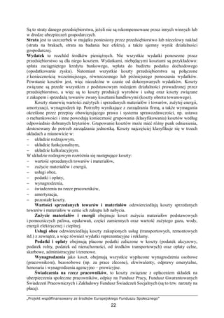 „Projekt współfinansowany ze środków Europejskiego Funduszu Społecznego”
22
Są to straty danego przedsiębiorstwa, jeżeli nie są rekompensowane przez innych winnych lub
w drodze ubezpieczeń gospodarczych.
Strata jest to uszczerbek w majątku poniesiony przez przedsiębiorstwo lub niecelowy nakład
(strata na brakach, strata na badania bez efektu), a także ujemny wynik działalności
gospodarczej.
Wydatek to rozchód środków pieniężnych. Nie wszystkie wydatki ponoszone przez
przedsiębiorstwo są dla niego kosztem. Wydatkami, niebędącymi kosztami są przykładowo:
spłata zaciągniętego kredytu bankowego, wpłata do budżetu podatku dochodowego
(opodatkowanie zysku). Natomiast wszystkie koszty przedsiębiorstwa są połączone
z koniecznością wcześniejszego, równoczesnego lub późniejszego ponoszenia wydatków.
Powstanie kosztów jest, więc niezależne w czasie od dokonywanych wydatków. Koszty
związane są przede wszystkim z podstawowym rodzajem działalności prowadzonej przez
przedsiębiorstwo, a więc są to koszty produkcji wyrobów i usług oraz koszty związane
z zakupem i sprzedażą towarów zwany kosztami handlowymi (koszty obrotu towarowego).
Koszty stanowią wartości zużytych i sprzedanych materiałów i towarów, zużytej energii,
amortyzacji, wynagrodzeń itp. Potrzeby wynikające z zarządzania firmą, a także wymagania
określone przez przepisy obowiązującego prawa i systemu sprawozdawczości, np. ustawa
o rachunkowości i inne powodują konieczność grupowania (klasyfikowania) kosztów według
odpowiednio dobranych kryteriów. Grupowanie kosztów może mieć różny punk odniesienia,
dostosowany do potrzeb zarządzania jednostką. Koszty najczęściej klasyfikuje się w trzech
układach a mianowicie w:
− układzie rodzajowym,
− układzie funkcjonalnym,
− układzie kalkulacyjnym.
W układzie rodzajowym rozróżnia się następujące koszty:
− wartość sprzedanych towarów i materiałów,
− zużycie materiałów i energii,
− usługi obce,
− podatki i opłaty,
− wynagrodzenia,
− świadczenia na rzecz pracowników,
− amortyzacja,
− pozostałe koszty.
Wartości sprzedanych towarów i materiałów odzwierciedlają koszty sprzedanych
towarów i materiałów w cenie ich zakupu lub nabycia.
Zużycie materiałów i energii obejmuje koszt zużycia materiałów podstawowych
i pomocniczych paliwa, opakowań, części zamiennych oraz wartość zużytego gazu, wody,
energii elektrycznej i cieplnej.
Usługi obce odzwierciedlają koszty zakupionych usług (transportowych, remontowych
itd.) z zewnątrz, a więc również wydatki reprezentacyjne i reklamy.
Podatki i opłaty obejmują płacone podatki zaliczone w koszty (podatek akcyzowy,
podatek rolny, podatek od nieruchomości, od środków transportowych) oraz opłaty celne,
skarbowe, administracyjne i terenowe.
Wynagrodzenia jako koszt, obejmują wszystkie wypłacone wynagrodzenia osobowe
(pracownikom), bezosobowe (np. za prace zlecone), ekwiwalenty, odprawy emerytalne,
honoraria i wynagrodzenia agencyjno – prowizyjne.
Świadczenia na rzecz pracowników, to koszty związane z opłaceniem składek na
ubezpieczenia społeczne pracowników, odpisy na Fundusz Pracy, Fundusz Gwarantowanych
Świadczeń Pracowniczych i Zakładowy Fundusz Świadczeń Socjalnych (są to tzw. narzuty na
płacę).
 