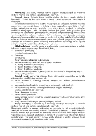 „Projekt współfinansowany ze środków Europejskiego Funduszu Społecznego”
23
Amortyzacja jako koszt, obejmuje wartość odpisów amortyzacyjnych od własnych
środków trwałych oraz wartości niematerialnych i prawnych.
Pozostałe koszty obejmują koszty podróży służbowych, koszty narad, szkoleń i
konferencji, czynsze za dzierżawę, najem i leasing, koszty ubezpieczeń majątkowych i
osobowych.
Ewidencjonowanie kosztów w układzie rodzajowych jest konieczne, z punktu widzenia
rocznej sprawozdawczości finansowej jedynie w tych przedsiębiorstwach, które wybrały
wariant sporządzania rachunku wyników, wykazujący koszty uzyskania przychodów
w układzie rodzajowym. Układ rodzajowy kosztów jest jednak mało przydatny jako
informacja dla kierownictwa przedsiębiorstwa, ponieważ zawęża informację do wskazania
wysokości poniesionych kosztów rodzajowych, bez wskazania celu, w jakim je poniesiono.
Grupowanie kosztów w układzie rodzajowym nie służy także celom kalkulacji. Stąd też układ
rodzajowy kosztów jest stosowany obecnie przez małe jednostki gospodarcze, względnie
zajmujące się działalnością jednokierunkową (handel hurtowy, detaliczny) lub w wąskim
asortymencie produkcji i prostej technologii (np. cegielnia).
Układ funkcjonalny kosztów ujmuje je, według miejsc powstawania, którymi są rodzaje
i elementy procesu gospodarczego. Rozróżnia się koszty:
− działalności operacyjnej,
− pozostałe koszty operacyjne,
− finansowe,
− inwestycyjne.
Koszty działalności operacyjnej obejmują:
− koszty działalności podstawowej, na którą mogą się składać:
a) koszty działalności produkcyjnej,
b) koszty działalności usługowej
c) koszty działalności handlowej,
− koszty działalności pomocniczej (koszty komórek remontowych, transportowych itp.),
− koszty ogólnego zarządu.
Pozostałe koszty operacyjne obejmują koszty niezwiązane bezpośrednio ze zwykłą
działalnością przedsiębiorstwa, a mianowicie:
− koszty związane z likwidacją środków trwałych oraz wartości niematerialnych
i prawnych,
− koszty odpisania należności przedawnionych, umorzonych i nieściągalnych,
− koszty aktualizacji wartości rzeczowych składników majątku obrotowego,
− koszty odszkodowań, kar i darowizn.
Koszty finansowe obejmują:
− odsetki i prowizje bankowe,
− ujemne różnice kursowe i straty na sprzedaży papierów wartościowych, dyskonto przy
sprzedaży weksli,
− straty związane z udzielonymi gwarancjami i poręczeniami.
Koszty inwestycyjne związane są z realizacją inwestycji rzeczowych w zakresie
środków trwałych oraz wartości niematerialnych i prawnych.
Grupowanie kosztów w układzie funkcyjnym jest niezbędne w tych przedsiębiorstwach,
w których występuje znaczniejszy wachlarz działalności gospodarczej. Układ funkcyjny
kosztów pozwala tym podmiotom na pełniejszą analizę wielkości ponoszonych kosztów
w poszczególnych rodzajach działalności i na tym tle podejmowania właściwych decyzji
gospodarczych. Ten układ kosztów pozwala ustalić również w drodze kalkulacji koszt
wytworzenia poszczególnych produktów, robót i usług.
 