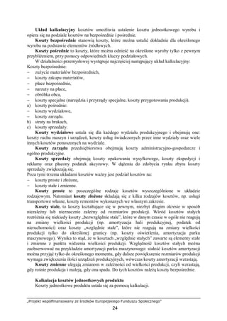 „Projekt współfinansowany ze środków Europejskiego Funduszu Społecznego”
24
Układ kalkulacyjny kosztów umożliwia ustalenie kosztu jednostkowego wyrobu i
opiera się na podziale kosztów na bezpośrednie i pośrednie.
Koszty bezpośrednie stanowią koszty, które można ustalić dokładnie dla określonego
wyrobu na podstawie elementów źródłowych.
Koszty pośrednie to koszty, które można odnieść na określone wyroby tylko z pewnym
przybliżeniem, przy pomocy odpowiednich kluczy podziałowych.
W działalności przemysłowej występuje najczęściej następujący układ kalkulacyjny:
Koszty bezpośrednie:
− zużycie materiałów bezpośrednich,
− koszty zakupu materiałów,
− płace bezpośrednie,
− narzuty na płace,
− obróbka obca,
− koszty specjalne (narzędzia i przyrządy specjalne, koszty przygotowania produkcji).
a) koszty pośrednie:
− koszty wydziałowe,
− koszty zarządu.
b) straty na brakach,
c) koszty sprzedaży.
Koszty wydziałowe ustala się dla każdego wydziału produkcyjnego i obejmują one:
koszty ruchu maszyn i urządzeń, koszty usług świadczonych przez inne wydziały oraz wiele
innych kosztów ponoszonych na wydziale.
Koszty zarządu przedsiębiorstwa obejmują koszty administracyjno-gospodarcze i
ogólno produkcyjne.
Koszty sprzedaży obejmują koszty opakowania wysyłkowego, koszty ekspedycji i
reklamy oraz płacony podatek akcyzowy. W dążeniu do zdobycia rynku zbytu koszty
sprzedaży zwiększają się.
Poza tymi trzema układami kosztów ważny jest podział kosztów na:
− koszty proste i złożone,
− koszty stałe i zmienne.
Koszty proste to poszczególne rodzaje kosztów wyszczególnione w układzie
rodzajowym. Natomiast koszty złożone składają się z kilku rodzajów kosztów, np. usługi
transportowe własne, koszty remontów wykonanych we własnym zakresie.
Koszty stałe, to koszty kształtujące się w pewnym, niezbyt długim okresie w sposób
niezależny lub nieznacznie zależny od rozmiarów produkcji. Wśród kosztów stałych
rozróżnia się niekiedy koszty „bezwzględnie stałe”, które w danym czasie w ogóle nie reagują
na zmiany wielkości produkcji (np. amortyzacja hali produkcyjnej, podatek od
nieruchomości) oraz koszty „względnie stałe”, które nie reagują na zmiany wielkości
produkcji tylko do określonej granicy (np. koszty oświetlenia, amortyzacja parku
maszynowego). Wynika to stąd, że w kosztach „względnie stałych” zawarte są elementy stałe
i zmienne z punktu widzenia wielkości produkcji. Względność kosztów stałych można
zaobserwować na przykładzie amortyzacji parku maszynowego: stałość kosztów amortyzacji
można przyjąć tylko do określonego momentu, gdy dalsze powiększenie rozmiarów produkcji
wymaga zwiększenia ilości urządzeń produkcyjnych, wówczas koszty amortyzacji wzrastają.
Koszty zmienne ulegają zmianom w zależności od wielkości produkcji, czyli wzrastają,
gdy rośnie produkcja i maleją, gdy ona spada. Do tych kosztów należą koszty bezpośrednie.
Kalkulacja kosztów jednostkowych produktu
Koszty jednostkowe produktu ustala się za pomocą kalkulacji.
 