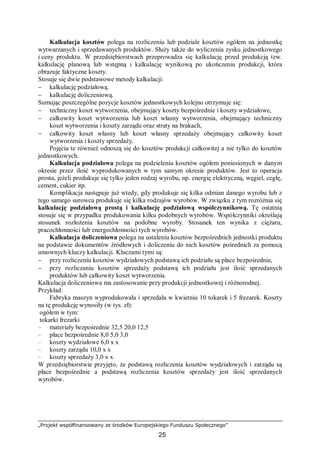 „Projekt współfinansowany ze środków Europejskiego Funduszu Społecznego”
25
Kalkulacja kosztów polega na rozliczeniu lub podziale kosztów ogółem na jednostkę
wytwarzanych i sprzedawanych produktów. Służy także do wyliczenia zysku jednostkowego
i ceny produktu. W przedsiębiorstwach przeprowadza się kalkulację przed produkcją tzw.
kalkulację planową lub wstępną i kalkulację wynikową po ukończeniu produkcji, która
obrazuje faktyczne koszty.
Stosuje się dwie podstawowe metody kalkulacji:
− kalkulację podziałową.
− kalkulację doliczeniową.
Sumując poszczególne pozycje kosztów jednostkowych kolejno otrzymuje się:
− techniczny koszt wytworzenia, obejmujący koszty bezpośrednie i koszty wydziałowe,
− całkowity koszt wytworzenia lub koszt własny wytworzenia, obejmujący techniczny
koszt wytworzenia i koszty zarządu oraz straty na brakach,
− całkowity koszt własny lub koszt własny sprzedaży obejmujący całkowity koszt
wytworzenia i koszty sprzedaży.
Pojęcia te również odnoszą się do kosztów produkcji całkowitej a nie tylko do kosztów
jednostkowych.
Kalkulacja podziałowa polega na podzieleniu kosztów ogółem poniesionych w danym
okresie przez ilość wyprodukowanych w tym samym okresie produktów. Jest to operacja
prosta, jeżeli produkuje się tylko jeden rodzaj wyrobu, np. energię elektryczną, węgiel, cegłę,
cement, cukier itp.
Komplikacja następuje już wtedy, gdy produkuje się kilka odmian danego wyrobu lub z
tego samego surowca produkuje się kilka rodzajów wyrobów. W związku z tym rozróżnia się
kalkulację podziałową prostą i kalkulację podziałową współczynnikową. Tę ostatnią
stosuje się w przypadku produkowania kilku podobnych wyrobów. Współczynniki określają
stosunek rozłożenia kosztów na podobne wyroby. Stosunek ten wynika z ciężaru,
pracochłonności lub energochłonności tych wyrobów.
Kalkulacja doliczeniowa polega na ustaleniu kosztów bezpośrednich jednostki produktu
na podstawie dokumentów źródłowych i doliczeniu do nich kosztów pośrednich za pomocą
umownych kluczy kalkulacji. Kluczami tymi są:
− przy rozliczeniu kosztów wydziałowych podstawą ich podziału są płace bezpośrednie,
− przy rozliczaniu kosztów sprzedaży podstawą ich podziału jest ilość sprzedanych
produktów lub całkowity koszt wytworzenia.
Kalkulacja doliczeniowa ma zastosowanie przy produkcji jednostkowej i różnorodnej.
Przykład:
Fabryka maszyn wyprodukowała i sprzedała w kwietniu 10 tokarek i 5 frezarek. Koszty
na tę produkcję wynosiły (w tys. zł):
ogółem w tym:
tokarki frezarki
– materiały bezpośrednie 32,5 20,0 12,5
– płace bezpośrednie 8,0 5,0 3,0
– koszty wydziałowe 6,0 x x
– koszty zarządu 10,0 x x
– koszty sprzedaży 3,0 x x
W przedsiębiorstwie przyjęto, że podstawą rozliczenia kosztów wydziałowych i zarządu są
płace bezpośrednie a podstawą rozliczenia kosztów sprzedaży jest ilość sprzedanych
wyrobów.
 