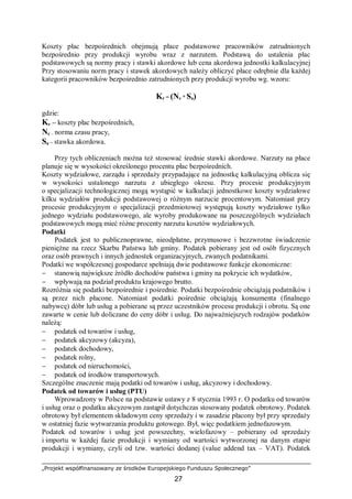 „Projekt współfinansowany ze środków Europejskiego Funduszu Społecznego”
27
Koszty płac bezpośrednich obejmują płace podstawowe pracowników zatrudnionych
bezpośrednio przy produkcji wyrobu wraz z narzutem. Podstawą do ustalenia płac
podstawowych są normy pracy i stawki akordowe lub cena akordowa jednostki kalkulacyjnej
Przy stosowaniu norm pracy i stawek akordowych należy obliczyć płace odrębnie dla każdej
kategorii pracowników bezpośrednio zatrudnionych przy produkcji wyrobu wg. wzoru:
Kr = (Nc * Sa)
gdzie:
Kr – koszty płac bezpośrednich,
Nc – norma czasu pracy,
Sa – stawka akordowa.
Przy tych obliczeniach można też stosować średnie stawki akordowe. Narzuty na płace
planuje się w wysokości określonego procentu płac bezpośrednich.
Koszty wydziałowe, zarządu i sprzedaży przypadające na jednostkę kalkulacyjną oblicza się
w wysokości ustalonego narzutu z ubiegłego okresu. Przy procesie produkcyjnym
o specjalizacji technologicznej mogą wystąpić w kalkulacji jednostkowe koszty wydziałowe
kilku wydziałów produkcji podstawowej o różnym narzucie procentowym. Natomiast przy
procesie produkcyjnym o specjalizacji przedmiotowej występują koszty wydziałowe tylko
jednego wydziału podstawowego, ale wyroby produkowane na poszczególnych wydziałach
podstawowych mogą mieć różne procenty narzutu kosztów wydziałowych.
Podatki
Podatek jest to publicznoprawne, nieodpłatne, przymusowe i bezzwrotne świadczenie
pieniężne na rzecz Skarbu Państwa lub gminy. Podatek pobierany jest od osób fizycznych
oraz osób prawnych i innych jednostek organizacyjnych, zwanych podatnikami.
Podatki we współczesnej gospodarce spełniają dwie podstawowe funkcje ekonomiczne:
− stanowią największe źródło dochodów państwa i gminy na pokrycie ich wydatków,
− wpływają na podział produktu krajowego brutto.
Rozróżnia się podatki bezpośrednie i pośrednie. Podatki bezpośrednie obciążają podatników i
są przez nich płacone. Natomiast podatki pośrednie obciążają konsumenta (finalnego
nabywcę) dóbr lub usług a pobierane są przez uczestników procesu produkcji i obrotu. Są one
zawarte w cenie lub doliczane do ceny dóbr i usług. Do najważniejszych rodzajów podatków
należą:
− podatek od towarów i usług,
− podatek akcyzowy (akcyza),
− podatek dochodowy,
− podatek rolny,
− podatek od nieruchomości,
− podatek od środków transportowych.
Szczególne znaczenie mają podatki od towarów i usług, akcyzowy i dochodowy.
Podatek od towarów i usług (PTU)
Wprowadzony w Polsce na podstawie ustawy z 8 stycznia 1993 r. O podatku od towarów
i usług oraz o podatku akcyzowym zastąpił dotychczas stosowany podatek obrotowy. Podatek
obrotowy był elementem składowym ceny sprzedaży i w zasadzie płacony był przy sprzedaży
w ostatniej fazie wytwarzania produktu gotowego. Był, więc podatkiem jednofazowym.
Podatek od towarów i usług jest powszechny, wielofazowy – pobierany od sprzedaży
i importu w każdej fazie produkcji i wymiany od wartości wytworzonej na danym etapie
produkcji i wymiany, czyli od tzw. wartości dodanej (value addend tax – VAT). Podatek
 