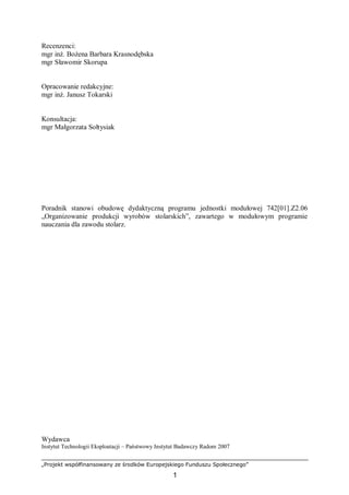 „Projekt współfinansowany ze środków Europejskiego Funduszu Społecznego”
1
Recenzenci:
mgr inż. Bożena Barbara Krasnodębska
mgr Sławomir Skorupa
Opracowanie redakcyjne:
mgr inż. Janusz Tokarski
Konsultacja:
mgr Małgorzata Sołtysiak
Poradnik stanowi obudowę dydaktyczną programu jednostki modułowej 742[01].Z2.06
„Organizowanie produkcji wyrobów stolarskich”, zawartego w modułowym programie
nauczania dla zawodu stolarz.
Wydawca
Instytut Technologii Eksploatacji – Państwowy Instytut Badawczy Radom 2007
 