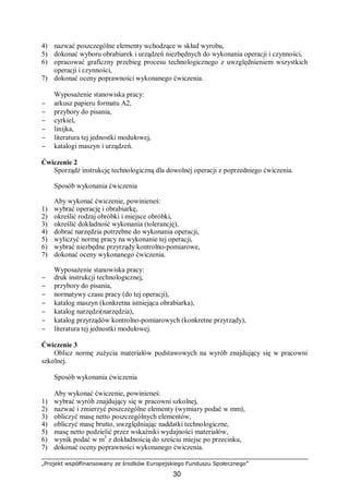 „Projekt współfinansowany ze środków Europejskiego Funduszu Społecznego”
30
4) nazwać poszczególne elementy wchodzące w skład wyrobu,
5) dokonać wyboru obrabiarek i urządzeń niezbędnych do wykonania operacji i czynności,
6) opracować graficzny przebieg procesu technologicznego z uwzględnieniem wszystkich
operacji i czynności,
7) dokonać oceny poprawności wykonanego ćwiczenia.
Wyposażenie stanowiska pracy:
− arkusz papieru formatu A2,
− przybory do pisania,
− cyrkiel,
− linijka,
− literatura tej jednostki modułowej,
− katalogi maszyn i urządzeń.
Ćwiczenie 2
Sporządź instrukcję technologiczną dla dowolnej operacji z poprzedniego ćwiczenia.
Sposób wykonania ćwiczenia
Aby wykonać ćwiczenie, powinieneś:
1) wybrać operację i obrabiarkę,
2) określić rodzaj obróbki i miejsce obróbki,
3) określić dokładność wykonania (tolerancję),
4) dobrać narzędzia potrzebne do wykonania operacji,
5) wyliczyć normę pracy na wykonanie tej operacji,
6) wybrać niezbędne przyrządy kontrolno-pomiarowe,
7) dokonać oceny wykonanego ćwiczenia.
Wyposażenie stanowiska pracy:
− druk instrukcji technologicznej,
− przybory do pisania,
− normatywy czasu pracy (do tej operacji),
− katalog maszyn (konkretna istniejąca obrabiarka),
− katalog narzędzi(narzędzia),
− katalog przyrządów kontrolno-pomiarowych (konkretne przyrządy),
− literatura tej jednostki modułowej.
Ćwiczenie 3
Oblicz normę zużycia materiałów podstawowych na wyrób znajdujący się w pracowni
szkolnej.
Sposób wykonania ćwiczenia
Aby wykonać ćwiczenie, powinieneś:
1) wybrać wyrób znajdujący się w pracowni szkolnej,
2) nazwać i zmierzyć poszczególne elementy (wymiary podać w mm),
3) obliczyć masę netto poszczególnych elementów,
4) obliczyć masę brutto, uwzględniając naddatki technologiczne,
5) masę netto podzielić przez wskaźniki wydajności materiałów,
6) wynik podać w m3
z dokładnością do sześciu miejsc po przecinku,
7) dokonać oceny poprawności wykonanego ćwiczenia.
 