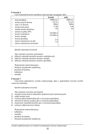 „Projekt współfinansowany ze środków Europejskiego Funduszu Społecznego”
32
Ćwiczenie 6
Ustal wskaźniki kosztów produkcji wykorzystując następujące dane:
krzesła stoły
− ilość produkcji
− norma zużycia drewna
− cena 1 m³ drewna
− norma czasu pracy
− średnia stawka akordowa
− narzuty na płacę 48%
− koszty wydziałowe
− koszty zarządu
− koszty sprzedaży
− narzut wartościowy na stół
− narzut wartościowy na krzesło
10000 szt.
0,2 m3
900zł
12 nh
5zł
336 000 zł
210 000 zł
2 zł
1 zł
2000 szt.
0,2 m3
900zł
4 nh
4zł
Sposób wykonania ćwiczenia
Aby wykonać ćwiczenie, powinieneś:
1) obliczyć wskaźnik narzutów kosztów wydziałowych,
2) obliczyć wskaźnik narzutów kosztów zarządu,
3) obliczyć wskaźnik narzutów kosztów sprzedaży.
Wyposażenie stanowiska pracy:
− literatura tej jednostki modułowej,
− przybory do pisania,
− kalkulator,
− notatnik.
Ćwiczenie 7
Ustal koszt jednostkowy wyrobu wykorzystując dane z poprzednich ćwiczeń (wyrób
z pracowni szkolnej).
Sposób wykonania ćwiczenia
Aby wykonać ćwiczenie, powinieneś:
1) wycenić normę zużycia materiałów podstawowych i pomocniczych,
2) ustalić normę czasu,
3) wyliczyć płacę bezpośrednie jak w ćwiczeniu poprzednim,
4) zastosować narzuty na płacę jak w ćwiczeniu poprzednim,
5) zastosować wskaźniki kosztów jak w ćwiczeniu poprzednim,
6) wyliczyć całkowity koszt własny.
Wyposażenie stanowiska pracy:
− kalkulator,
− notatnik,
− przybory do pisania,
− literatura tej jednostki modułowej.
 