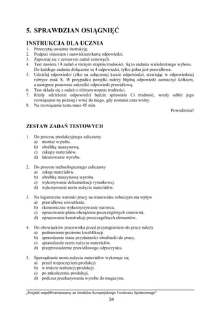 „Projekt współfinansowany ze środków Europejskiego Funduszu Społecznego”
34
5. SPRAWDZIAN OSIĄGNIĘĆ
INSTRUKCJA DLA UCZNIA
1. Przeczytaj uważnie instrukcję.
2. Podpisz imieniem i nazwiskiem kartę odpowiedzi.
3. Zapoznaj się z zestawem zadań testowych.
4. Test zawiera 19 zadań o różnym stopniu trudności. Są to zadania wielokrotnego wyboru.
Do każdego zadania dołączone są 4 odpowiedzi, tylko jedna jest prawidłowa.
5. Udzielaj odpowiedzi tylko na załączonej karcie odpowiedzi, stawiając w odpowiedniej
rubryce znak X. W przypadku pomyłki należy błędną odpowiedź zaznaczyć kółkiem,
a następnie ponownie zakreślić odpowiedź prawidłową.
6. Test składa się z zadań o różnym stopniu trudności.
7. Kiedy udzielenie odpowiedzi będzie sprawiało Ci trudność, wtedy odłóż jego
rozwiązanie na później i wróć do niego, gdy zostanie czas wolny.
8. Na rozwiązanie testu masz 45 min.
Powodzenia!
ZESTAW ZADAŃ TESTOWYCH
1. Do procesu produkcyjnego zaliczamy
a) montaż wyrobu.
b) obróbkę maszynową.
c) zakupy materiałów.
d) lakierowanie wyrobu.
2. Do procesu technologicznego zaliczamy
a) zakup materiałów.
b) obróbkę maszynową wyrobu.
c) wykonywanie dokumentacji rysunkowej.
d) wykonywanie norm zużycia materiałów.
3. Na higieniczne warunki pracy na stanowisku roboczym ma wpływ
a) prawidłowe oświetlenie.
b) ekonomiczne wykorzystywanie surowca.
c) opracowanie planu obciążenia poszczególnych stanowisk.
d) opracowanie konstrukcji poszczególnych elementów.
4. Do obowiązków pracownika przed przystąpieniem do pracy należy
a) podniesienie poziomu kwalifikacji.
b) sprawdzenie stanu przydatności obrabiarki do pracy.
c) sprawdzenie norm zużycia materiałów.
d) przeprowadzenie prawidłowego odpoczynku.
5. Sporządzanie norm zużycia materiałów wykonuje się
a) przed rozpoczęciem produkcji.
b) w trakcie realizacji produkcji.
c) po zakończeniu produkcji.
d) podczas przekazywania wyrobu do magazynu.
 