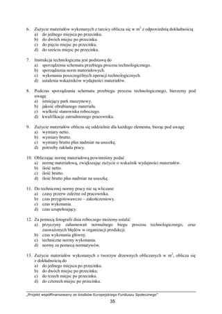 „Projekt współfinansowany ze środków Europejskiego Funduszu Społecznego”
35
6. Zużycie materiałów wykonanych z tarcicy oblicza się w m3
z odpowiednią dokładnością
a) do jednego miejsca po przecinku.
b) do dwóch miejsc po przecinku.
c) do pięciu miejsc po przecinku.
d) do sześciu miejsc po przecinku.
7. Instrukcja technologiczna jest podstawą do
a) sporządzenia schematu przebiegu procesu technologicznego.
b) sporządzenia norm materiałowych.
c) wykonania poszczególnych operacji technologicznych.
d) ustalenia wskaźników wydajności materiałów.
8. Podczas sporządzania schematu przebiegu procesu technologicznego, bierzemy pod
uwagę
a) istniejący park maszynowy.
b) jakość obrabianego materiału.
c) wielkość stanowiska roboczego.
d) kwalifikacje zatrudnionego pracownika.
9. Zużycie materiałów oblicza się oddzielnie dla każdego elementu, biorąc pod uwagę
a) wymiary netto.
b) wymiary brutto.
c) wymiary brutto plus nadmiar na ususzkę.
d) potrzeby zakładu pracy.
10. Obliczając normę materiałową powinniśmy podać
a) normę materiałową, zwiększając zużycie o wskaźnik wydajności materiałów.
b) ilość netto.
c) ilość brutto.
d) ilość brutto plus nadmiar na ususzkę.
11. Do technicznej normy pracy nie są wliczane
a) czasy przerw zależne od pracownika.
b) czas przygotowawczo – zakończeniowy.
c) czas wykonania.
d) czas uzupełniający.
12. Za pomocą fotografii dnia roboczego możemy ustalić
a) przyczyny zahamowań normalnego biegu procesu technologicznego, oraz
zauważonych błędów w organizacji produkcji.
b) czas wykonania główny.
c) techniczne normy wykonania.
d) normy za pomocą normatywów.
13. Zużycie materiałów wykonanych z tworzyw drzewnych obliczanych w m2
, oblicza się
z dokładnością do
a) do jednego miejsca po przecinku.
b) do dwóch miejsc po przecinku.
c) do trzech miejsc po przecinku.
d) do czterech miejsc po przecinku.
 