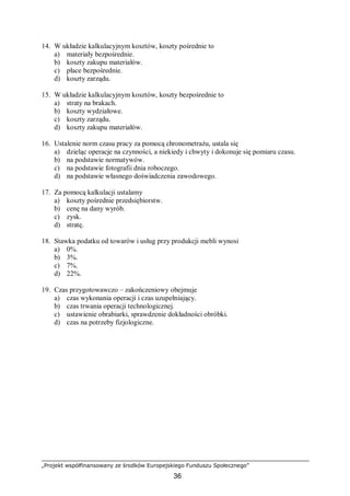 „Projekt współfinansowany ze środków Europejskiego Funduszu Społecznego”
36
14. W układzie kalkulacyjnym kosztów, koszty pośrednie to
a) materiały bezpośrednie.
b) koszty zakupu materiałów.
c) płace bezpośrednie.
d) koszty zarządu.
15. W układzie kalkulacyjnym kosztów, koszty bezpośrednie to
a) straty na brakach.
b) koszty wydziałowe.
c) koszty zarządu.
d) koszty zakupu materiałów.
16. Ustalenie norm czasu pracy za pomocą chronometrażu, ustala się
a) dzieląc operacje na czynności, a niekiedy i chwyty i dokonuje się pomiaru czasu.
b) na podstawie normatywów.
c) na podstawie fotografii dnia roboczego.
d) na podstawie własnego doświadczenia zawodowego.
17. Za pomocą kalkulacji ustalamy
a) koszty pośrednie przedsiębiorstw.
b) cenę na dany wyrób.
c) zysk.
d) stratę.
18. Stawka podatku od towarów i usług przy produkcji mebli wynosi
a) 0%.
b) 3%.
c) 7%.
d) 22%.
19. Czas przygotowawczo – zakończeniowy obejmuje
a) czas wykonania operacji i czas uzupełniający.
b) czas trwania operacji technologicznej.
c) ustawienie obrabiarki, sprawdzenie dokładności obróbki.
d) czas na potrzeby fizjologiczne.
 